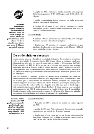• Ampliar em 20% o número de famílias atendidas pelo programa
                                  Bolsa-Escola, passando de 8,5 milhões para mais de 10 milhões de
                                  crianças.

                                  • Instalar computadores ligados à internet em todas as escolas
                                  públicas com mais de 100 alunos.
            No ensino
         fundamental:             • Distribuir 90 mil bolsas por ano para os professores do ensino
   ampliar o tempo de             fundamental que não têm condições financeiras de arcar com os
     permanência dos              custos do ensino universitário.
  alunos na escola, de
    modo a atingir, no      ENSINO   MÉDIO
   mínimo, 5 horas de
permanência no turno              • Alcançar 100% de professores de ensino médio com formação
     diurno e evitar o            de ensino superior e licenciatura completa.
 atendimento a alunos
com menos de 14 anos              • Implementar 400 projetos de educação profissional, o que
   no período noturno             significará 1 milhão de novas matrículas no nível básico e 600 mil
                                  novas matrículas no nível técnico.


        De onde virão os recursos
        Assim como a saúde, a educação se beneficiará do impacto do crescimento econômico
        sobre a arrecadação de impostos, já que 25% desses valores se destinam à aplicação
        obrigatória em educação por parte de municípios e estados e 18% por parte da União.
        Uma expansão do PIB de 4,5% ao ano proporcionará um aumento dos recursos
        destinados à educação de cerca de R$ 69 bilhões, em 2002, para R$ 93 bilhões, em 2006.
        Serão, portanto, mais R$ 24 bilhões anuais. Assim, em 2006, a União dedicará à educação
        R$ 4 bilhões a mais do que atualmente, enquanto os estados e municípios aplicarão mais
        R$ 20 bilhões.
        Isso vai estimular a ampliação gradual da bem-sucedida experiência do Fundo de
        Desenvolvimento do Ensino Fundamental – FUNDEF para a educação infantil (de 4 a 6 anos
        de idade) e para o ensino médio. Os municípios passarão a destinar uma porcentagem
        mínima obrigatória à educação infantil. Os estados destinarão porcentagem similar para o
        desenvolvimento do ensino médio. É o impulso que falta para que o Brasil atinja a
        universalização da educação infantil, criando 4 milhões de novas vagas na rede municipal,
        progressivamente até 2006. E também para que se consiga dobrar a taxa de escolaridade
        líquida no ensino médio, entre os adolescentes de 15 a 17 anos. Além disso, serão adotados
        mecanismos de apoio federal ao programa de expansão da carga horária.


    No ensino médio:        ENSINO   SUPERIOR
     implementar 400
projetos de educação              • Aumentar em 50% o número de alunos no ensino superior
   profissional, o que            até 2006.
 significará 1 milhão
 de novas matrículas              • Ampliar de 51% para 75% o número de docentes com mestrado
 no nível básico e 600            ou doutorado nas instituições de ensino superior.
  mil no nível técnico
                                  • Ampliar em 20% as vagas nos cursos diurnos nas instituições
                                  federais de ensino superior e dobrar a oferta nos cursos noturnos
                                  – de 100 mil para 200 mil matrículas noturnas.



42
 