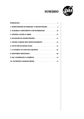 SUMÁRIO


INTRODUÇÃO . . . . . . . . . . . . . . . . . . . . . . . . . . . . . . . . . . . . . . . . . . . . . . . . . . . . . . . . . . . . . . . . . . . . . . . . . . . . . . . . . . . . . . . . . . .1

1. OPORTUNIDADES DE TRABALHO, O GRANDE DESAFIO . . . . . . . . . . . . . . . . . . . . . . . . .4

2. ACELERAR O CRESCIMENTO COM ESTABILIDADE . . . . . . . . . . . . . . . . . . . . . . . . . . . . .10

3. OFENSIVA CONTRA O CRIME                                                            .............................................................                                        32


4. IGUALDADE DE OPORTUNIDADES . . . . . . . . . . . . . . . . . . . . . . . . . . . . . . . . . . . . . . . . . . . . . . . . . . . . .37

5. UNINDO O BRASIL PELO DESENVOLVIMENTO . . . . . . . . . . . . . . . . . . . . . . . . . . . . . . . . . . .45

6. UM SÓ PAÍS DE MUITAS FACES . . . . . . . . . . . . . . . . . . . . . . . . . . . . . . . . . . . . . . . . . . . . . . . . . . . . . . . . . . .52

7. O GOVERNO AO LADO DOS CIDADÃOS                                                                                .............................................                             62


8. FRONTEIRAS PROTEGIDAS . . . . . . . . . . . . . . . . . . . . . . . . . . . . . . . . . . . . . . . . . . . . . . . . . . . . . . . . . . . . . . . . .68

9. PAZ, COOPERAÇÃO E COMÉRCIO                                                                     ......................................................                                   70


10. UM PROJETO CHAMADO BRASIL . . . . . . . . . . . . . . . . . . . . . . . . . . . . . . . . . . . . . . . . . . . . . . . . . . . . . .73
 