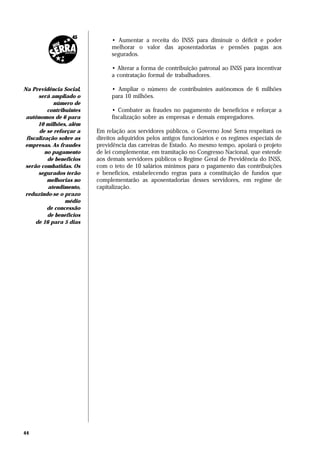 • Aumentar a receita do INSS para diminuir o déficit e poder
                               melhorar o valor das aposentadorias e pensões pagas aos
                               segurados.

                               • Alterar a forma de contribuição patronal ao INSS para incentivar
                               a contratação formal de trabalhadores.

Na Previdência Social,         • Ampliar o número de contribuintes autônomos de 6 milhões
      será ampliado o          para 10 milhões.
            número de
          contribuintes        • Combater as fraudes no pagamento de benefícios e reforçar a
 autônomos de 6 para           fiscalização sobre as empresas e demais empregadores.
      10 milhões, além
      de se reforçar a    Em relação aos servidores públicos, o Governo José Serra respeitará os
 fiscalização sobre as    direitos adquiridos pelos antigos funcionários e os regimes especiais de
empresas. As fraudes      previdência das carreiras de Estado. Ao mesmo tempo, apoiará o projeto
         no pagamento     de lei complementar, em tramitação no Congresso Nacional, que estende
          de benefícios   aos demais servidores públicos o Regime Geral de Previdência do INSS,
 serão combatidas. Os     com o teto de 10 salários mínimos para o pagamento das contribuições
      segurados terão     e benefícios, estabelecendo regras para a constituição de fundos que
          melhorias no    complementarão as aposentadorias desses servidores, em regime de
          atendimento,    capitalização.
reduzindo-se o prazo
                 médio
          de concessão
          de benefícios
     de 16 para 5 dias




44
 