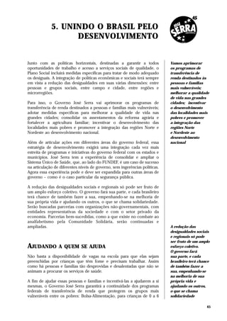 5. UNINDO O BRASIL PELO
                   DESENVOLVIMENTO


Junto com as políticas horizontais, destinadas a garantir a todos            Vamos aprimorar
oportunidades de trabalho e acesso a serviços sociais de qualidade, o        os programas de
Plano Social incluirá medidas específicas para tratar de modo adequado       transferência de
os desiguais. A integração de políticas econômicas e sociais terá sempre     renda destinados às
em vista a redução das desigualdades em suas várias dimensões: entre         pessoas e famílias
pessoas e grupos sociais, entre campo e cidade, entre regiões e              mais vulneráveis;
microrregiões.                                                               melhorar a qualidade
                                                                             de vida nas grandes
Para isso, o Governo José Serra vai aprimorar os programas de                cidades; incentivar
transferência de renda destinados a pessoas e famílias mais vulneráveis;     o desenvolvimento
adotar medidas específicas para melhorar a qualidade de vida nas             das localidades mais
grandes cidades; consolidar os assentamentos da reforma agrária e            pobres e promover
fortalecer a agricultura familiar; incentivar o desenvolvimento das          a integração das
localidades mais pobres e promover a integração das regiões Norte e          regiões Norte
Nordeste ao desenvolvimento nacional.                                        e Nordeste ao
                                                                             desenvolvimento
Além de articular ações em diferentes áreas do governo federal, essa         nacional
estratégia de desenvolvimento exigirá uma integração cada vez mais
estreita de programas e iniciativas do governo federal com os estados e
municípios. José Serra tem a experiência de consolidar e ampliar o
Sistema Único de Saúde, que, ao lado do FUNDEF, é um caso de sucesso
na articulação de diferentes níveis de governo, sem ingerências políticas.
Agora essa experiência pode e deve ser expandida para outras áreas de
governo – como é o caso particular da segurança pública.

A redução das desigualdades sociais e regionais só pode ser fruto de
um amplo esforço coletivo. O governo fará sua parte, e cada brasileiro
terá chance de também fazer a sua, empenhando-se na melhoria de
sua própria vida e ajudando os outros, o que se chama solidariedade.
Serão buscadas parcerias com organizações não-governamentais, com
entidades representativas da sociedade e com o setor privado da
economia. Parcerias bem-sucedidas, como a que existe no combate ao
analfabetismo pela Comunidade Solidária, serão continuadas e
ampliadas.                                                                   A redução das
                                                                             desigualdades sociais
                                                                             e regionais só pode
                                                                             ser fruto de um amplo
AJUDANDO         A QUEM SE AJUDA                                             esforço coletivo.
                                                                             O governo fará
Não basta a disponibilidade de vagas na escola para que elas sejam           sua parte, e cada
preenchidas por crianças que têm fome e precisam trabalhar. Assim            brasileiro terá chance
como há pessoas e famílias tão desprovidas e desalentadas que não se         de também fazer a
animam a procurar os serviços de saúde.                                      sua, empenhando-se
                                                                             na melhoria de sua
A fim de ajudar essas pessoas e famílias e incentivá-las a ajudarem a si     própria vida e
mesmas, o Governo José Serra garantirá a continuidade dos programas          ajudando os outros,
federais de transferência de renda que protegem os grupos mais               o que se chama
vulneráveis entre os pobres: Bolsa-Alimentação, para crianças de 0 a 6       solidariedade

                                                                                                 45
 
