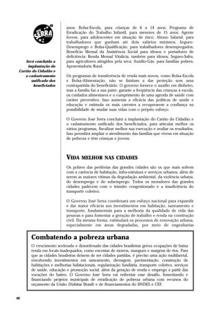 anos; Bolsa-Escola, para crianças de 6 a 14 anos; Programa de
                           Erradicação do Trabalho Infantil, para menores de 15 anos; Agente
                           Jovem, para adolescentes em situação de risco; Abono Salarial, para
                           trabalhadores que ganham até dois salários mínimos; Seguro-
                           Desemprego e Bolsa-Qualificação, para trabalhadores desempregados;
                           Benefício Mensal da Assistência Social para idosos e portadores de
                           deficiência; Renda Mensal Vitalícia, também para idosos; Seguro-Safra,
     Será concluída a      para agricultores atingidos pela seca; Auxílio-Gás, para famílias pobres;
      implantação do       Aposentadoria Rural.
 Cartão do Cidadão e
    o cadastramento        Os programas de transferência de renda mais novos, como Bolsa-Escola
        unificado dos      e Bolsa-Alimentação, não se limitam a dar proteção sem uma
         beneficiados      contrapartida do beneficiário. O governo fornece o auxílio em dinheiro,
                           mas a família faz a sua parte: garante a freqüência das crianças à escola,
                           os cuidados alimentares e o cumprimento de uma agenda de saúde com
                           caráter preventivo. Isso aumenta a eficácia das políticas de saúde e
                           educação e estimula os mais carentes a recuperarem a confiança na
                           possibilidade de mudar suas vidas com o próprio esforço.

                           O Governo José Serra concluirá a implantação do Cartão do Cidadão e
                           o cadastramento unificado dos beneficiados, para articular melhor os
                           vários programas, fiscalizar melhor sua execução e avaliar os resultados.
                           Isso permitirá ampliar o atendimento das famílias que vivem em situação
                           de pobreza e têm crianças e jovens.



                           VIDA     MELHOR NAS CIDADES
                           Os pobres das periferias das grandes cidades são os que mais sofrem
                           com a carência de habitação, infra-estrutura e serviços urbanos, além de
                           serem as maiores vítimas da degradação ambiental, da violência urbana,
                           do desemprego e do subemprego. Todos os moradores das grandes
                           cidades padecem com o trânsito congestionado e a insuficiência do
                           transporte coletivo.

                           O Governo José Serra coordenará um esforço nacional para expandir
                           e dar maior eficácia aos investimentos em habitação, saneamento e
                           transporte, fundamentais para a melhoria da qualidade de vida das
                           pessoas e para fomentar a geração de trabalho e renda na construção
                           civil. Da mesma forma, estimulará os processos de renovação urbana,
                           especialmente em áreas degradadas, por meio de engenharias


       Combatendo a pobreza urbana
       O crescimento acelerado e desordenado das cidades brasileiras gerou ocupações de baixa
       renda em locais inadequados, como encostas de morros, mangues e margens de rios. Para
       que as cidades brasileiras deixem de ser cidades partidas, é preciso uma ação multilaretal,
       envolvendo investimentos em saneamento, drenagem, pavimentação, construção de
       habitações e melhorias habitacionais, regularização fundiária, transporte coletivo, serviços
       de saúde, educação e promoção social, além da geração de renda e emprego a partir das
       vocações do bairro. O Governo José Serra vai enfrentar esse desafio, fomentando e
       financiando projetos municipais de erradicação de pobreza urbana com recursos do
       orçamento da União (Habitar Brasil) e de financiamentos do BNDES e CEF.


46
 
