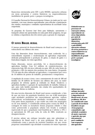 financeiras estruturadas pela CEF e pelo BNDES, operações urbanas
em áreas portuárias e centros históricos ou empreendimentos
imobiliários de grande porte e parques tecnológicos.

O Conselho Nacional de Desenvolvimento Urbano, já criado por lei, será
instalado, com suas câmaras especializadas, para articular a participação
dos estados, municípios e entidades representativas da sociedade nessa
empreitada.                                                                 Estimularemos os
                                                                            processos de
As propostas do Governo José Serra para habitação, saneamento e             renovação urbana,
transporte urbano são apresentadas em outra parte deste programa, em que    especialmente em
se enfatiza a importância dos três setores para a geração de empregos.      áreas degradadas,
                                                                            por meio de
                                                                            engenharias
                                                                            financeiras
O   NOVO     BRASIL     RURAL                                               estruturadas pela CEF
                                                                            e pelo BNDES,
O imenso potencial de desenvolvimento do Brasil rural começou a ser         operações urbanas
redescoberto nos últimos oito anos.                                         em áreas portuárias e
                                                                            centros históricos ou
Uma das dimensões desse desenvolvimento, mais conhecida, foi a              empreendimentos
extraordinária expansão e modernização da agricultura empresarial,          imobiliários de grande
dedicada principalmente à produção de grãos, à criação de gado e à          porte e parques
fruticultura irrigada (ver item específico).                                tecnológicos

Outra dimensão, menos percebida, foi o desenvolvimento da
agricultura familiar. Com 4,2 milhões de estabelecimentos, ela
representa hoje 30% da área cultivada no país, 38% do valor bruto da
produção e 50% da maioria dos produtos da cesta básica. Ocupando
77% da mão-de-obra utilizada na agricultura, é responsável por cerca
de 14 milhões de postos de trabalho, permanentes e temporários.

A ampliação do acesso à terra, com o assentamento de mais de 500 mil
famílias em 18 milhões de hectares nos últimos oito anos, no maior
programa de reforma agrária já realizado no Brasil, fortaleceu a
agricultura familiar e a geração de oportunidades de trabalho. Estima-se
que, para cada família assentada, são criadas três oportunidades de
ocupação, diretas ou indiretas.                                             Adotaremos um
                                                                            enfoque inovador
Há uma terceira dimensão do Brasil rural menos considerada: o fato          para não subestimar
de que um terço da população brasileira vive em 4.500 municípios            a importância do
cujas atividades produtivas são essencialmente agrícolas, embora            Brasil rural e de seus
desenvolvam secundariamente atividades terciárias e secundárias.            problemas. Ele deve
Uma parte dessa população, a que reside nas sedes dos municípios            ser considerado como
ou de seus distritos, é considerada urbana pelos censos do IBGE. A          a parcela do território
contagem de todos os moradores dessas pequenas cidades e vilas              brasileiro em que
como pertencendo à população urbana tem levado à avaliação                  vivem pequenas
equivocada de que a população rural brasileira já é inferior a 19% e        comunidades cuja
se aproximará de 10% por volta de volta de 2005, tendendo ao                atividade econômica
desaparecimento.                                                            de maior expressão
                                                                            é agrícola, mas que
É preciso adotar um enfoque inovador para não subestimar a                  têm potencial
importância do Brasil rural e de seus problemas. Ele deve ser               para combiná-la
considerado como a parcela do território brasileiro em que vivem            com ocupações
pequenas comunidades cuja atividade econômica de maior expressão            não-agrícolas

                                                                                                47
 