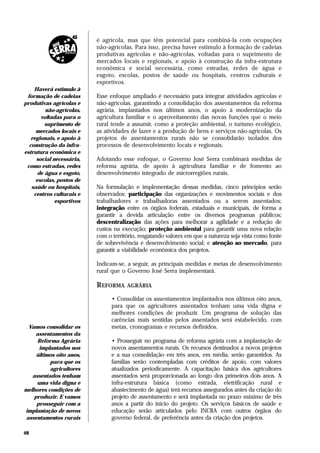 é agrícola, mas que têm potencial para combiná-la com ocupações
                          não-agrícolas. Para isso, precisa haver estímulo à formação de cadeias
                          produtivas agrícolas e não-agrícolas, voltadas para o suprimento de
                          mercados locais e regionais, e apoio à construção da infra-estrutura
                          econômica e social necessária, como estradas, redes de água e
                          esgoto, escolas, postos de saúde ou hospitais, centros culturais e
                          esportivos.
    Haverá estímulo à
 formação de cadeias      Esse enfoque ampliado é necessário para integrar atividades agrícolas e
produtivas agrícolas e    não-agrícolas, garantindo a consolidação dos assentamentos da reforma
         não-agrícolas,   agrária, implantados nos últimos anos, o apoio à modernização da
       voltadas para o    agricultura familiar e o aproveitamento das novas funções que o meio
         suprimento de    rural tende a assumir, como a proteção ambiental, o turismo ecológico,
     mercados locais e    as atividades de lazer e a produção de bens e serviços não-agrícolas. Os
   regionais, e apoio à   projetos de assentamentos rurais não se consolidarão isolados dos
  construção da infra-    processos de desenvolvimento locais e regionais.
estrutura econômica e
     social necessária,   Adotando esse enfoque, o Governo José Serra combinará medidas de
 como estradas, redes     reforma agrária, de apoio à agricultura familiar e de fomento ao
      de água e esgoto,   desenvolvimento integrado de microrregiões rurais.
     escolas, postos de
   saúde ou hospitais,    Na formulação e implementação dessas medidas, cinco princípios serão
    centros culturais e   observados: participação das organizações e movimentos sociais e dos
             esportivos   trabalhadores e trabalhadoras assentados ou a serem assentados;
                          integração entre os órgãos federais, estaduais e municipais, de forma a
                          garantir a devida articulação entre os diversos programas públicos;
                          descentralização das ações para melhorar a agilidade e a redução de
                          custos na execução; proteção ambiental para garantir uma nova relação
                          com o território, resgatando valores em que a natureza seja vista como fonte
                          de sobrevivência e desenvolvimento social; e atenção ao mercado, para
                          garantir a viabilidade econômica dos projetos.

                          Indicam-se, a seguir, as principais medidas e metas de desenvolvimento
                          rural que o Governo José Serra implementará.

                          REFORMA     AGRÁRIA

                                • Consolidar os assentamentos implantados nos últimos oito anos,
                                para que os agricultores assentados tenham uma vida digna e
                                melhores condições de produzir. Um programa de solução das
                                carências mais sentidas pelos assentados será estabelecido, com
 Vamos consolidar os            metas, cronogramas e recursos definidos.
    assentamentos da
     Reforma Agrária            • Prosseguir no programa de reforma agrária com a implantação de
      implantados nos           novos assentamentos rurais. Os recursos destinados a novos projetos
     últimos oito anos,         e a sua consolidação em três anos, em média, serão garantidos. As
          para que os           famílias serão contempladas com créditos de apoio, com valores
          agricultores          atualizados periodicamente. A capacitação básica dos agricultores
   assentados tenham            assentados será proporcionada ao longo dos primeiros dois anos. A
     uma vida digna e           infra-estrutura básica (como estrada, eletrificação rural e
melhores condições de           abastecimento de água) terá recursos assegurados antes da criação do
    produzir. E vamos           projeto de assentamento e será implantada no prazo máximo de três
     prosseguir com a           anos a partir do início do projeto. Os serviços básicos de saúde e
implantação de novos            educação serão articulados pelo INCRA com outros órgãos do
assentamentos rurais            governo federal, de preferência antes da criação dos projetos.

48
 