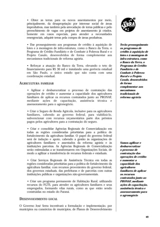 • Obter as terras para os novos assentamentos por meio,
     principalmente, da desapropriação por interesse social de áreas
     improdutivas, mas também pela arrecadação de terras públicas e pelo
     preenchimento de vagas em projetos de assentamento já criados.
     Somente em casos especiais, para atender a necessidades
     emergenciais, adquirir terras pela compra de áreas produtivas.

     • Dar prosseguimento aos programas de crédito à aquisição de             Terão prosseguimento
     lotes e à montagem de infra-estrutura, como o Banco da Terra, o          os programas de
     Programa de Crédito Fundiário e de Combate à Pobreza Rural e o           crédito à aquisição de
     Projeto Casulo, desenvolvidos de forma complementar aos                  lotes e à montagem de
     mecanismos tradicionais de reforma agrária.                              infra-estrutura, como
                                                                              o Banco da Terra, o
     • Reforçar a atuação do Banco da Terra, elevando o teto de               Programa de Crédito
     financiamento para R$ 30 mil e instalando uma gerência estadual          Fundiário e de
     em São Paulo, o único estado que não conta com uma                       Combate à Pobreza
     coordenação estadual.                                                    Rural e o Projeto
                                                                              Casulo, desenvolvidos
AGRICULTURA     FAMILIAR                                                      de forma
                                                                              complementar aos
     • Agilizar e desburocratizar o processo de contratação das               mecanismos
     operações de crédito e aumentar a capacidade dos agricultores            tradicionais de
     familiares de aplicar os recursos contratados junto ao PRONAF,           reforma agrária
     mediante ações de capacitação, assistência técnica e
     assessoramento para o agronegócio.

     • Criar o Seguro de Renda Agrícola, inclusive para os agricultores
     familiares, cabendo ao governo federal, para viabilizá-lo,
     subvencionar com recursos orçamentários parte dos prêmios
     pagos pelos agricultores para a contratação do seguro.

     • Criar e consolidar Agências Regionais de Comercialização em
     todas as regiões consideradas prioritárias para a política de
     fortalecimento da agricultura familiar. O papel do governo federal
     será de indução e apoio, cabendo a gestão às organizações de
     agricultores familiares e assentados da reforma agrária e às             Vamos agilizar e
     instituições parceiras. As Agências Regionais de Comercialização         desburocratizar
     serão estimuladas a se transformarem em Organizações Sociais, de         o processo de
     modo a agilizar a transferência de recursos federais e estaduais.        contratação das
                                                                              operações de crédito
     • Criar Serviços Regionais de Assistência Técnica em todas as            e aumentar a
     regiões consideradas prioritárias para a política de fortalecimento da   capacidade dos
     agricultura familiar, com recursos provenientes do governo federal,      agricultores
     dos governos estaduais, das prefeituras e de parcerias com outras        familiares de aplicar
     instituições públicas e organizações não-governamentais.                 os recursos
                                                                              contratados junto ao
     • Criar um programa permanente de Habitação Rural, utilizando            PRONAF, mediante
     recursos do FGTS, para atender os agricultores familiares e seus         ações de capacitação,
     empregados, formando vilas rurais, como as que estão sendo               assistência técnica e
     construídas no estado do Paraná.                                         assessoramento para
                                                                              o agronegócio
DESENVOLVIMENTO       LOCAL

O Governo José Serra incentivará a formulação e implementação, por
municípios ou consórcios de municípios, de Planos de Desenvolvimento

                                                                                                  49
 