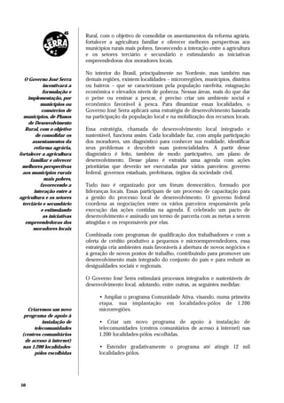 Rural, com o objetivo de consolidar os assentamentos da reforma agrária,
                              fortalecer a agricultura familiar e oferecer melhores perspectivas aos
                              municípios rurais mais pobres, favorecendo a interação entre a agricultura
                              e os setores terciário e secundário e estimulando as iniciativas
                              empreendedoras dos moradores locais.

                              No interior do Brasil, principalmente no Nordeste, mas também nas
   O Governo José Serra       demais regiões, existem localidades – microrregiões, municípios, distritos
             incentivará a    ou bairros – que se caracterizam pela população rarefeita, estagnação
            formulação e      econômica e elevados níveis de pobreza. Nessas áreas, mais do que dar
     implementação, por       o peixe ou ensinar a pescar, é preciso criar um ambiente social e
           municípios ou      econômico favorável à pesca. Para dinamizar essas localidades, o
            consórcios de     Governo José Serra aplicará uma estratégia de desenvolvimento baseada
   municípios, de Planos      na participação da população local e na mobilização dos recursos locais.
     de Desenvolvimento
   Rural, com o objetivo      Essa estratégia, chamada de desenvolvimento local integrado e
         de consolidar os     sustentável, funciona assim. Cada localidade faz, com ampla participação
       assentamentos da       dos moradores, um diagnóstico para conhecer sua realidade, identificar
        reforma agrária,      seus problemas e descobrir suas potencialidades. A partir desse
fortalecer a agricultura      diagnóstico é feito, também de modo participativo, um plano de
      familiar e oferecer     desenvolvimento. Desse plano é extraída uma agenda com ações
 melhores perspectivas        prioritárias que deverão ser executadas por vários parceiros: governo
  aos municípios rurais       federal, governos estaduais, prefeituras, órgãos da sociedade civil.
              mais pobres,
           favorecendo a      Tudo isso é organizado por um fórum democrático, formado por
        interação entre a     lideranças locais. Essas participam de um processo de capacitação para
agricultura e os setores      a gestão do processo local de desenvolvimento. O governo federal
  terciário e secundário      coordena as negociações entre os vários parceiros responsáveis pela
            e estimulando     execução das ações contidas na agenda. É celebrado um pacto de
             as iniciativas   desenvolvimento e assinado um termo de parceria com as metas a serem
   empreendedoras dos         atingidas e os responsáveis por elas.
       moradores locais
                              Combinada com programas de qualificação dos trabalhadores e com a
                              oferta de crédito produtivo a pequenos e microempreendedores, essa
                              estratégia cria ambientes mais favoráveis à abertura de novos negócios e
                              à geração de novos postos de trabalho, contribuindo para promover um
                              desenvolvimento mais integrado do conjunto do país e para reduzir as
                              desigualdades sociais e regionais.

                              O Governo José Serra estimulará processos integrados e sustentáveis de
                              desenvolvimento local, adotando, entre outras, as seguintes medidas:

                                    • Ampliar o programa Comunidade Ativa, visando, numa primeira
                                    etapa, sua implantação em localidades-pólos de 1.200
   Criaremos um novo                microrregiões.
  programa de apoio à
           instalação de            • Criar um novo programa de apoio à instalação de
       telecomunidades              telecomunidades (centros comunitários de acesso à internet) nas
 (centros comunitários              1.200 localidades-pólos escolhidas.
  de acesso à internet)
 nas 1.200 localidades-             • Estender gradativamente o programa até atingir 12 mil
       pólos escolhidas             localidades-pólos.




50
 