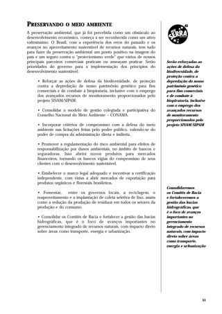 PRESERVANDO         O MEIO AMBIENTE
A preservação ambiental, que já foi percebida como um obstáculo ao
desenvolvimento econômico, começa a ser reconhecida como um ativo
valiosíssimo. O Brasil, com a experiência dos erros do passado e os
avanços no aproveitamento sustentável de recursos naturais, tem tudo
para fazer da preservação ambiental um ponto positivo na imagem do
país e um seguro contra o “protecionismo verde” que vários de nossos
principais parceiros comerciais praticam ou ameaçam praticar. Serão       Serão reforçadas as
prioridades do governo para a implementação dos princípios do             ações de defesa da
desenvolvimento sustentável:                                              biodiversidade, de
                                                                          proteção contra a
     • Reforçar as ações de defesa da biodiversidade, de proteção         depredação do nosso
     contra a depredação de nosso patrimônio genético para fins           patrimônio genético
     comerciais e de combate à biopirataria, inclusive com o emprego      para fins comerciais
     dos avançados recursos de monitoramento proporcionados pelo          e de combate à
     projeto SIVAM/SIPAM.                                                 biopirataria, inclusive
                                                                          com o emprego dos
     • Consolidar o modelo de gestão colegiada e participativa do         avançados recursos
     Conselho Nacional do Meio Ambiente – CONAMA.                         de monitoramento
                                                                          proporcionados pelo
     • Incorporar critérios de compromisso com a defesa do meio           projeto SIVAM/SIPAM
     ambiente nas licitações feitas pelo poder público, valendo-se do
     poder de compra da administração direta e indireta.

     • Promover a regulamentação do risco ambiental para efeitos de
     responsabilização por danos ambientais, no âmbito de bancos e
     seguradoras. Isso abrirá novos produtos para mercados
     financeiros, tornando os bancos vigias do compromisso de seus
     clientes com o desenvolvimento sustentável.

     • Estabelecer o marco legal adequado e incentivar a certificação
     independente, com vistas a abrir mercados de exportação para
     produtos orgânicos e florestais brasileiros.
                                                                          Consolidaremos
     • Fomentar,     entre os governos locais, a reciclagem, o            os Comitês de Bacia
     reaproveitamento e a implantação de coleta seletiva de lixo, assim   e fortaleceremos a
     como a redução da produção de resíduos em todos os setores da        gestão das bacias
     produção e do consumo.                                               hidrográficas, que
                                                                          é o foco de avanços
     • Consolidar os Comitês de Bacia e fortalecer a gestão das bacias    importantes no
     hidrográficas, que é o foco de avanços importantes no                gerenciamento
     gerenciamento integrado de recursos naturais, com impacto direto     integrado de recursos
     sobre áreas como transporte, energia e urbanização.                  naturais, com impacto
                                                                          direto sobre áreas
                                                                          como transporte,
                                                                          energia e urbanização




                                                                                               51
 