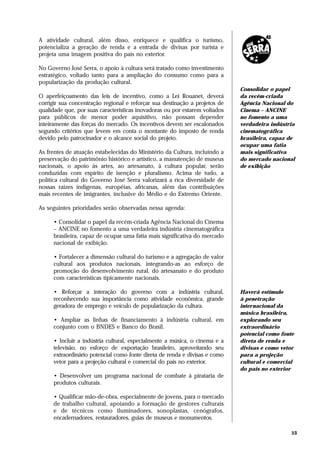 A atividade cultural, além disso, enriquece e qualifica o turismo,
potencializa a geração de renda e a entrada de divisas por turista e
projeta uma imagem positiva do país no exterior.

No Governo José Serra, o apoio à cultura será tratado como investimento
estratégico, voltado tanto para a ampliação do consumo como para a
popularização da produção cultural.
                                                                             Consolidar o papel
O aperfeiçoamento das leis de incentivo, como a Lei Rouanet, deverá          da recém-criada
corrigir sua concentração regional e reforçar sua destinação a projetos de   Agência Nacional do
qualidade que, por suas características inovadoras ou por estarem voltados   Cinema – ANCINE
para públicos de menor poder aquisitivo, não possam depender                 no fomento a uma
inteiramente das forças do mercado. Os incentivos devem ser escalonados      verdadeira indústria
segundo critérios que levem em conta o montante do imposto de renda          cinematográfica
devido pelo patrocinador e o alcance social do projeto.                      brasileira, capaz de
                                                                             ocupar uma fatia
As frentes de atuação estabelecidas do Ministério da Cultura, incluindo a    mais significativa
preservação do patrimônio histórico e artístico, a manutenção de museus      do mercado nacional
nacionais, o apoio às artes, ao artesanato, à cultura popular, serão         de exibição
conduzidas com espírito de isenção e pluralismo. Acima de tudo, a
política cultural do Governo José Serra valorizará a rica diversidade de
nossas raízes indígenas, européias, africanas, além das contribuições
mais recentes de imigrantes, inclusive do Médio e do Extremo Oriente.

As seguintes prioridades serão observadas nessa agenda:

     • Consolidar o papel da recém-criada Agência Nacional do Cinema
     – ANCINE no fomento a uma verdadeira indústria cinematográfica
     brasileira, capaz de ocupar uma fatia mais significativa do mercado
     nacional de exibição.

     • Fortalecer a dimensão cultural do turismo e a agregação de valor
     cultural aos produtos nacionais, integrando-as ao esforço de
     promoção do desenvolvimento rural, do artesanato e do produto
     com características tipicamente nacionais.

     • Reforçar a interação do governo com a indústria cultural,             Haverá estímulo
     reconhecendo sua importância como atividade econômica, grande           à penetração
     geradora de emprego e veículo de popularização da cultura.              internacional da
                                                                             música brasileira,
     • Ampliar as linhas de financiamento à indústria cultural, em           explorando seu
     conjunto com o BNDES e Banco do Brasil.                                 extraordinário
                                                                             potencial como fonte
     • Incluir a indústria cultural, especialmente a música, o cinema e a    direta de renda e
     televisão, no esforço de exportação brasileiro, aproveitando seu        divisas e como vetor
     extraordinário potencial como fonte direta de renda e divisas e como    para a projeção
     vetor para a projeção cultural e comercial do país no exterior.         cultural e comercial
                                                                             do país no exterior
     • Desenvolver um programa nacional de combate à pirataria de
     produtos culturais.

     • Qualificar mão-de-obra, especialmente de jovens, para o mercado
     de trabalho cultural, apoiando a formação de gestores culturais
     e de técnicos como iluminadores, sonoplastas, cenógrafos,
     encadernadores, restauradores, guias de museus e monumentos.

                                                                                                53
 