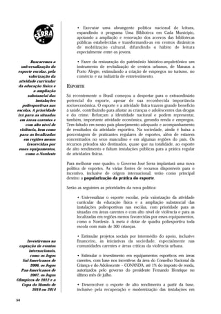 • Executar uma abrangente política nacional de leitura,
                               expandindo o programa Uma Biblioteca em Cada Município,
                               apoiando a ampliação e renovação dos acervos das bibliotecas
                               públicas estabelecidas e transformando-as em centros dinâmicos
                               de mobilização cultural, difundindo o hábito de leitura
                               especialmente entre os jovens.

         Buscaremos a          • Fazer da restauração do patrimônio histórico-arquitetônico um
   universalização do          instrumento de revitalização de centros urbanos, de Manaus a
 esporte escolar, pela         Porto Alegre, estimulando a criação de empregos no turismo, no
        valorização da         comércio e na indústria de entretenimento.
 atividade curricular
 da educação física e     ESPORTE
           a ampliação
        substancial das   Só recentemente o Brasil começou a despertar para o extraordinário
            instalações   potencial do esporte, apesar de sua reconhecida importância
    poliesportivas nas    socioeconômica. O esporte e a atividade física trazem grande benefício
escolas. A prioridade     à saúde, contribuindo para afastar as crianças e adolescentes das drogas
irá para as situadas      e do crime. Reforçam a identidade nacional e podem representar,
  em áreas carentes e     também, importante atividade econômica, gerando renda e empregos.
      com alto nível de   Tem faltado em nosso país planejamento adequado e acompanhamento
  violência, bem como     de resultados da atividade esportiva. Na sociedade, ainda é baixa a
  para as localizadas     porcentagem de praticantes regulares de esportes, além de estarem
     em regiões menos     concentrados no sexo masculino e em algumas regiões do país. Os
       favorecidas por    recursos privados são destinados, quase que na totalidade, ao esporte
 esses equipamentos,      de alto rendimento e faltam instalações públicas para a prática regular
      como o Nordeste     de atividades físicas.

                          Para melhorar esse quadro, o Governo José Serra implantará uma nova
                          política de esportes. As várias fontes de recursos disponíveis para o
                          incentivo, inclusive de origem internacional, terão como principal
                          destino a popularização da prática do esporte.

                          Serão as seguintes as prioridades da nova política:

                               • Universalizar o esporte escolar, pela valorização da atividade
                               curricular da educação física e a ampliação substancial das
                               instalações poliesportivas nas escolas, com prioridade para as
                               situadas em áreas carentes e com alto nível de violência e para as
                               localizadas em regiões menos favorecidas por esses equipamentos,
                               como o Nordeste. A meta é dotar de quadra poliesportiva toda
                               escola com mais de 300 crianças.

                               • Estimular projetos sociais por intermédio do apoio, inclusive
      Investiremos na          financeiro, às iniciativas da sociedade, especialmente nas
 captação de eventos           comunidades carentes e áreas críticas da violência urbana.
        internacionais,
         como os Jogos         • Estimular o investimento em equipamentos esportivos em áreas
    Sul-Americanos de          carentes, com base nos incentivos da área do Conselho Nacional da
         2006, os Jogos        Criança e do Adolescente – CONANDA, até 1% do imposto de renda,
   Pan-Americanos de           autorizados pelo governo do presidente Fernando Henrique no
         2007, os Jogos        último mês de julho.
Olímpicos de 2012 e a
   Copa do Mundo de            • Desenvolver o esporte de alto rendimento a partir da base,
          2010 ou 2014         inclusive pela recuperação e modernização das instalações em

54
 