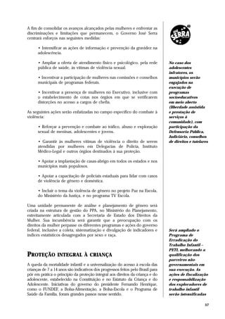 A fim de consolidar os avanços alcançados pelas mulheres e enfrentar as
discriminações e limitações que permanecem, o Governo José Serra
centrará esforços nas seguintes medidas:

      • Intensificar as ações de informação e prevenção da gravidez na
      adolescência.

      • Ampliar a oferta de atendimento físico e psicológico, pela rede          No caso dos
      pública de saúde, às vítimas de violência sexual.                          adolescentes
                                                                                 infratores, os
      • Incentivar a participação de mulheres nas comissões e conselhos          municípios serão
      municipais de programas federais.                                          engajados na
                                                                                 execução de
      • Incentivar a presença de mulheres no Executivo, inclusive com            programas
      o estabelecimento de cotas nos órgãos em que se verificarem                socioeducativos
      distorções no acesso a cargos de chefia.                                   em meio aberto
                                                                                 (liberdade assistida
As seguintes ações serão enfatizadas no campo específico do combate à            e prestação de
violência:                                                                       serviços à
                                                                                 comunidade), com
      • Reforçar a prevenção e combate ao tráfico, abuso e exploração            participação da
      sexual de meninas, adolescentes e jovens.                                  Defensoria Pública,
                                                                                 Judiciário, conselhos
      • Garantir às mulheres vítimas de violência o direito de serem             de direitos e tutelares
      atendidas por mulheres em Delegacias de Polícia, Instituto
      Médico-Legal e outros órgãos destinados à sua proteção.

      • Apoiar a implantação de casas-abrigo em todos os estados e nos
      municípios mais populosos.

      • Apoiar a capacitação de policiais estaduais para lidar com casos
      de violência de gênero e doméstica.

      • Incluir o tema da violência de gênero no projeto Paz na Escola,
      do Ministério da Justiça, e no programa TV Escola.

Uma unidade permanente de análise e planejamento de gênero será
criada na estrutura de gestão do PPA, no Ministério do Planejamento,
estreitamente articulada com a Secretaria de Estado dos Direitos da
Mulher. Sua incumbência será garantir que a preocupação com os
direitos da mulher perpasse os diferentes programas e ações do governo
federal, inclusive a coleta, sistematização e divulgação de indicadores e        Será ampliado o
índices estatísticos desagregados por sexo e raça.                               Programa de
                                                                                 Erradicação do
                                                                                 Trabalho Infantil –
                                                                                 PETI, melhorando a
PROTEÇÃO          INTEGRAL À CRIANÇA                                             qualificação dos
                                                                                 parceiros não-
A queda da mortalidade infantil e a universalização do acesso à escola das       governamentais em
crianças de 7 a 14 anos são indicativos dos progressos feitos pelo Brasil para   sua execução. As
pôr em prática o princípio da proteção integral aos direitos da criança e do     ações de fiscalização
adolescente, estabelecido na Constituição e no Estatuto da Criança e do          e responsabilização
Adolescente. Iniciativas do governo do presidente Fernando Henrique,             dos exploradores de
como o FUNDEF, a Bolsa-Alimentação, a Bolsa-Escola e o Programa de               trabalho infantil
Saúde da Família, foram grandes passos nesse sentido.                            serão intensificadas

                                                                                                      57
 
