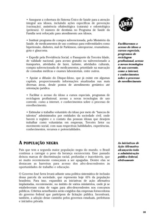 • Assegurar a cobertura do Sistema Único de Saúde para a atenção
     integral aos idosos, incluindo ações específicas de prevenção
     (vacinação), assistência oftalmológica (catarata) e odontológica
     (próteses). O número de dentistas no Programa de Saúde da
     Família será reforçado para atendimento aos idosos.

     • Instituir programa de compra subvencionada, pelo Ministério da
     Saúde, de medicamentos de uso contínuo para enfermidades como         Facilitaremos o
     hipertensão, diabetes, mal de Parkinson, osteoporose, reumatismo,     acesso do idoso a
     gota e glaucoma.                                                      cursos especiais,
                                                                           programas de
     • Expedir pela Previdência Social, o Passaporte da Terceira Idade,    reciclagem
     de validade nacional, para acesso gratuito ou subvencionado a         profissional, acesso
     transportes, atividades de lazer, turismo, atividades culturais,      a novas tecnologias
     compra subvencionada de medicamentos, prioridade na marcação          de uso corrente,
     de consultas médicas e exames laboratoriais, entre outros.            como a internet,
                                                                           e conhecimentos
     • Apoiar a difusão do Disque-Idoso, que já existe em algumas          sobre o processo
     capitais, proporcionando informações atualizadas nas mais             de envelhecimento
     diversas áreas, desde postos de atendimento geriátrico até
     orientação jurídica.

     • Facilitar o acesso do idoso a cursos especiais, programas de
     reciclagem profissional, acesso a novas tecnologias de uso
     corrente, como a internet, e conhecimentos sobre o processo de
     envelhecimento.

     • Estimular o trabalho voluntário do idoso por meio de “bancos de
     talentos” administrados por entidades da sociedade civil, onde
     haverá o registro e o contato das pessoas idosas que desejem
     trabalhar como voluntárias em empresas, Terceiro Setor ou
     movimento social, com suas respectivas habilidades, experiências,
     conhecimentos, recursos e potencialidades.



A   POPULAÇÃO NEGRA                                                        As iniciativas de
                                                                           Ação Afirmativa
País que tem a segunda maior população negra do mundo, o Brasil            alcançarão toda
continua a carregar o peso da herança escravocrata. Esse passado           a administração
deixou marcas de discriminação racial, profundas e inaceitáveis, que       pública federal,
só muito recentemente começaram a ser apagadas. Dentre elas se             efetivamente
destacam as barreiras para acesso dos afro-descendentes às
oportunidades de trabalho e educação.

O Governo José Serra levará adiante uma política sistemática de inclusão
dessa parcela da sociedade, que representa hoje 45% da população
brasileira. Para isso, expandirá as iniciativas de ação afirmativa
implantadas, recentemente, no âmbito de vários ministérios, onde já se
estabeleceram cotas de vagas para afro-descendentes nos concursos
públicos. Critérios semelhantes serão exigidos das empresas fornecedoras
do governo federal que participem de licitação pública. Incentivará,
também, a adoção desse caminho pelos governos estaduais, prefeituras
e iniciativa privada.


                                                                                               59
 