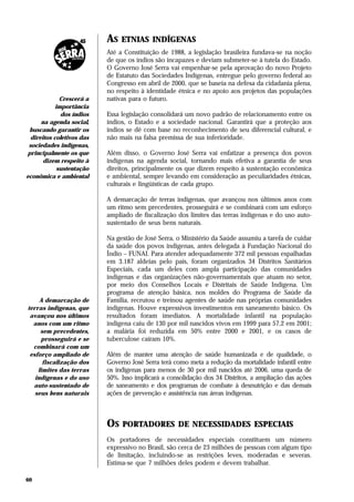 AS   ETNIAS INDÍGENAS
                           Até a Constituição de 1988, a legislação brasileira fundava-se na noção
                           de que os índios são incapazes e deviam submeter-se à tutela do Estado.
                           O Governo José Serra vai empenhar-se pela aprovação do novo Projeto
                           de Estatuto das Sociedades Indígenas, entregue pelo governo federal ao
                           Congresso em abril de 2000, que se baseia na defesa da cidadania plena,
                           no respeito à identidade étnica e no apoio aos projetos das populações
              Crescerá a   nativas para o futuro.
            importância
              dos índios   Essa legislação consolidará um novo padrão de relacionamento entre os
      na agenda social,    índios, o Estado e a sociedade nacional. Garantirá que a proteção aos
 buscando garantir os      índios se dê com base no reconhecimento de seu diferencial cultural, e
  direitos coletivos das   não mais na falsa premissa de sua inferioridade.
 sociedades indígenas,
principalmente os que      Além disso, o Governo José Serra vai enfatizar a presença dos povos
       dizem respeito à    indígenas na agenda social, tornando mais efetiva a garantia de seus
             sustentação   direitos, principalmente os que dizem respeito à sustentação econômica
econômica e ambiental      e ambiental, sempre levando em consideração as peculiaridades étnicas,
                           culturais e lingüísticas de cada grupo.

                           A demarcação de terras indígenas, que avançou nos últimos anos com
                           um ritmo sem precedentes, prosseguirá e se combinará com um esforço
                           ampliado de fiscalização dos limites das terras indígenas e do uso auto-
                           sustentado de seus bens naturais.

                           Na gestão de José Serra, o Ministério da Saúde assumiu a tarefa de cuidar
                           da saúde dos povos indígenas, antes delegada à Fundação Nacional do
                           Índio – FUNAI. Para atender adequadamente 372 mil pessoas espalhadas
                           em 3.187 aldeias pelo país, foram organizados 34 Distritos Sanitários
                           Especiais, cada um deles com ampla participação das comunidades
                           indígenas e das organizações não-governamentais que atuam no setor,
                           por meio dos Conselhos Locais e Distritais de Saúde Indígena. Um
                           programa de atenção básica, nos moldes do Programa de Saúde da
     A demarcação de       Família, recrutou e treinou agentes de saúde nas próprias comunidades
terras indígenas, que      indígenas. Houve expressivos investimentos em saneamento básico. Os
 avançou nos últimos       resultados foram imediatos. A mortalidade infantil na população
  anos com um ritmo        indígena caiu de 130 por mil nascidos vivos em 1999 para 57,2 em 2001;
     sem precedentes,      a malária foi reduzida em 50% entre 2000 e 2001, e os casos de
     prosseguirá e se      tuberculose caíram 10%.
  combinará com um
 esforço ampliado de       Além de manter uma atenção de saúde humanizada e de qualidade, o
      fiscalização dos     Governo José Serra terá como meta a redução da mortalidade infantil entre
    limites das terras     os indígenas para menos de 30 por mil nascidos até 2006, uma queda de
   indígenas e do uso      50%. Isso implicará a consolidação dos 34 Distritos, a ampliação das ações
  auto-sustentado de       de saneamento e dos programas de combate à desnutrição e das demais
   seus bens naturais      ações de prevenção e assistência nas áreas indígenas.



                           OS   PORTADORES DE NECESSIDADES ESPECIAIS
                           Os portadores de necessidades especiais constituem um número
                           expressivo no Brasil, são cerca de 23 milhões de pessoas com algum tipo
                           de limitação, incluindo-se as restrições leves, moderadas e severas.
                           Estima-se que 7 milhões deles podem e devem trabalhar.

60
 