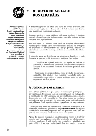 7. O GOVERNO AO LADO
                               DOS CIDADÃOS


      O remédio para as     A democratização deu ao Brasil uma Carta de direitos avançada, mas
          deficiências da   ainda não conseguiu dar ao Estado e à sociedade instrumentos eficazes
  democracia brasileira     para garantir que eles sejam respeitados.
     é mais democracia,
        tanto na política   Costumes arcaicos e uma legislação defeituosa expõem o processo
   quanto no cotidiano.     eleitoral a distorções graves, enfraquecendo os partidos e distanciando o
 Isso implica completar     eleitor de seus representantes.
   os aperfeiçoamentos
da legislação eleitoral e   Nos três níveis de governo, uma parte da máquina administrativa
            partidária já   continua presa a antigos vícios antidemocráticos, refratária aos princípios
            parcialmente    da legalidade e impessoalidade do serviço público, atrelada ao
 aprovados e estimular      clientelismo, vulnerável à corrupção e alheia às necessidades do cidadão
 no Congresso Nacional      comum.
        e na sociedade o
    debate de reformas      O remédio para as deficiências da democracia brasileira é mais
  políticas mais amplas     democracia, tanto na política quanto no cotidiano. Isso implica:

                                  • Completar os aperfeiçoamentos da legislação eleitoral e
                                  partidária já parcialmente aprovados e estimular no Congresso
                                  Nacional e na sociedade o debate de reformas políticas mais
                                  amplas.

                                  • Aumentar a presença do Estado como prestador de serviços e
                                  garantidor dos direitos dos cidadãos, sobretudo entre as
                                  comunidades mais pobres e menos assistidas, tanto no interior
                                  quanto nas grandes cidades.



                            A   DEMOCRACIA E OS PARTIDOS
                            Bom sistema político é o que garante representação, participação e
                            governabilidade. Preocupada com a representatividade e a participação,
                            a Constituição de 1988 descuidou da governabilidade, sem a qual a
                            democracia não pode consolidar-se. Não criou, assim, as condições
                            institucionais para a superação de alguns dos vícios mais salientes da
                            vida pública no Brasil: o patrimonialismo, o populismo e o corporativismo.

                            O noticiário dos meios de comunicação, excluídos os exageros e as
                            inverdades, evidencia a persistência do patrimonialismo, ou seja, da
                            utilização da administração pública para fins privados como uma das
                            práticas mais nocivas e resistentes de nossa vida política.

                            Apesar dos avanços conseguidos nos últimos anos, não se pode afirmar
                            também que o populismo tenha sido erradicado das administrações
                            públicas brasileiras. A dificuldade para estabelecer prioridades no
                            gasto público é seu traço mais visível, dele decorrendo o divórcio


  62
 