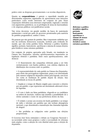 prático entre as despesas governamentais e as receitas disponíveis.

Quanto ao corporativismo, é patente a capacidade mantida por
determinados segmentos organizados de apresentarem seus interesses
particulares como sendo interesses do conjunto do país. Essas
corporações defendem seus interesses empresariais, regionais e setoriais
com argumentos patrióticos, ou os privilégios de áreas do funcionalismo
e de empresas públicas com justificativas sociais.                           Reformar a política
                                                                             brasileira significa,
Tais vícios decorrem, em grande medida, da busca de sustentação              portanto,
parlamentar e social por parte de governos pressionados pela ausência        basicamente,
de partidos programáticos, unidos e fortes.                                  aperfeiçoar o
                                                                             sistema de nossas
Há pessoas que não gostam de partidos. Mas é importante sublinhar que        eleições para
não há nenhuma democracia avançada, nenhum país civilizado do                fortalecer nossa
mundo, que não tenha partidos fortes. Reformar a política brasileira         estrutura partidária
significa, portanto, basicamente, aperfeiçoar o sistema de nossas eleições
para fortalecer nossa estrutura partidária.

Um conjunto de projetos aprovados pelo Senado, em tramitação na
Câmara dos Deputados, introduz aperfeiçoamentos importantes na
legislação eleitoral e partidária. Entre esses aperfeiçoamentos, cabe
destacar:

     • O financiamento das campanhas eleitorais passa a ser feito
     exclusivamente com fundos públicos, com critérios objetivos de
     distribuição dos recursos entre os partidos.

     • A representatividade de cada partido na Câmara dos Deputados,
     para efeito das prerrogativas regimentais, passa a ser determinada
     pelo número original de deputados eleitos pela legenda, sem levar
     em conta as mudanças de partido depois da eleição. Isso
     desestimula as trocas de partido.

     • Amplia-se o tempo de filiação exigido para concorrer a eleições
     por um partido, o que representa um desestímulo adicional à troca
     de legendas.

     • O voto é dado em listas partidárias, elegendo-se os candidatos
     na ordem de inscrição, embora seja mantida a possibilidade de o
     eleitor assinalar o nome de sua preferência dentro da lista.

     • É vedado o acesso aos recursos do fundo partidário e ao tempo
     de rádio e televisão aos partidos que não tenham abrangência
     nacional, o que desestimula a manutenção das chamadas legendas
     de aluguel.

     • São proibidas as coligações entre partidos nas eleições
     proporcionais.

O Governo José Serra estimulará o debate no Congresso Nacional e
na sociedade sobre esses projetos e sobre a necessidade de reformas
mais amplas, como a adoção do voto distrital misto para a eleição de
deputados.


                                                                                                63
 