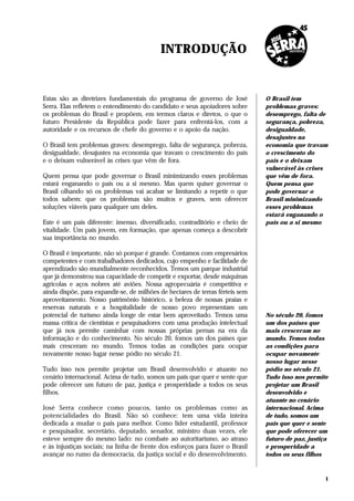 INTRODUÇÃO


Estas são as diretrizes fundamentais do programa de governo de José            O Brasil tem
Serra. Elas refletem o entendimento do candidato e seus apoiadores sobre       problemas graves:
os problemas do Brasil e propõem, em termos claros e diretos, o que o          desemprego, falta de
futuro Presidente da República pode fazer para enfrentá-los, com a             segurança, pobreza,
autoridade e os recursos de chefe do governo e o apoio da nação.               desigualdade,
                                                                               desajustes na
O Brasil tem problemas graves: desemprego, falta de segurança, pobreza,        economia que travam
desigualdade, desajustes na economia que travam o crescimento do país          o crescimento do
e o deixam vulnerável às crises que vêm de fora.                               país e o deixam
                                                                               vulnerável às crises
Quem pensa que pode governar o Brasil minimizando esses problemas              que vêm de fora.
estará enganando o país ou a si mesmo. Mas quem quiser governar o              Quem pensa que
Brasil olhando só os problemas vai acabar se limitando a repetir o que         pode governar o
todos sabem: que os problemas são muitos e graves, sem oferecer                Brasil minimizando
soluções viáveis para qualquer um deles.                                       esses problemas
                                                                               estará enganando o
Este é um país diferente: imenso, diversificado, contraditório e cheio de      país ou a si mesmo
vitalidade. Um país jovem, em formação, que apenas começa a descobrir
sua importância no mundo.

O Brasil é importante, não só porque é grande. Contamos com empresários
competentes e com trabalhadores dedicados, cujo empenho e facilidade de
aprendizado são mundialmente reconhecidos. Temos um parque industrial
que já demonstrou sua capacidade de competir e exportar, desde máquinas
agrícolas e aços nobres até aviões. Nossa agropecuária é competitiva e
ainda dispõe, para expandir-se, de milhões de hectares de terras férteis sem
aproveitamento. Nosso patrimônio histórico, a beleza de nossas praias e
reservas naturais e a hospitalidade de nosso povo representam um
potencial de turismo ainda longe de estar bem aproveitado. Temos uma           No século 20, fomos
massa crítica de cientistas e pesquisadores com uma produção intelectual       um dos países que
que já nos permite caminhar com nossas próprias pernas na era da               mais cresceram no
informação e do conhecimento. No século 20, fomos um dos países que            mundo. Temos todas
mais cresceram no mundo. Temos todas as condições para ocupar                  as condições para
novamente nosso lugar nesse pódio no século 21.                                ocupar novamente
                                                                               nosso lugar nesse
Tudo isso nos permite projetar um Brasil desenvolvido e atuante no             pódio no século 21.
cenário internacional. Acima de tudo, somos um país que quer e sente que       Tudo isso nos permite
pode oferecer um futuro de paz, justiça e prosperidade a todos os seus         projetar um Brasil
filhos.                                                                        desenvolvido e
                                                                               atuante no cenário
José Serra conhece como poucos, tanto os problemas como as                     internacional. Acima
potencialidades do Brasil. Não só conhece: tem uma vida inteira                de tudo, somos um
dedicada a mudar o país para melhor. Como líder estudantil, professor          país que quer e sente
e pesquisador, secretário, deputado, senador, ministro duas vezes, ele         que pode oferecer um
esteve sempre do mesmo lado: no combate ao autoritarismo, ao atraso            futuro de paz, justiça
e às injustiças sociais; na linha de frente dos esforços para fazer o Brasil   e prosperidade a
avançar no rumo da democracia, da justiça social e do desenvolvimento.         todos os seus filhos



                                                                                                    1
 