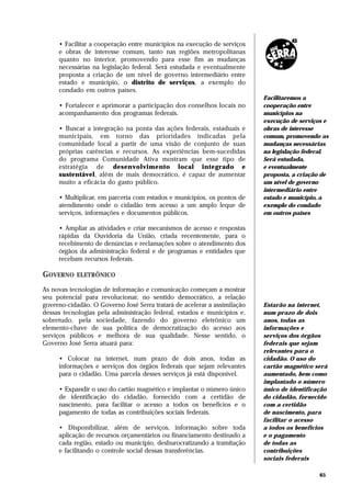 • Facilitar a cooperação entre municípios na execução de serviços
     e obras de interesse comum, tanto nas regiões metropolitanas
     quanto no interior, promovendo para esse fim as mudanças
     necessárias na legislação federal. Será estudada e eventualmente
     proposta a criação de um nível de governo intermediário entre
     estado e município, o distrito de serviços, a exemplo do
     condado em outros países.
                                                                          Facilitaremos a
     • Fortalecer e aprimorar a participação dos conselhos locais no      cooperação entre
     acompanhamento dos programas federais.                               municípios na
                                                                          execução de serviços e
     • Buscar a integração na ponta das ações federais, estaduais e       obras de interesse
     municipais, em torno das prioridades indicadas pela                  comum, promovendo as
     comunidade local a partir de uma visão de conjunto de suas           mudanças necessárias
     próprias carências e recursos. As experiências bem-sucedidas         na legislação federal.
     do programa Comunidade Ativa mostram que esse tipo de                Será estudada,
     estratégia de desenvolvimento local integrado e                      e eventualmente
     sustentável, além de mais democrático, é capaz de aumentar           proposta, a criação de
     muito a eficácia do gasto público.                                   um nível de governo
                                                                          intermediário entre
     • Multiplicar, em parceria com estados e municípios, os pontos de    estado e município, a
     atendimento onde o cidadão tem acesso a um amplo leque de            exemplo do condado
     serviços, informações e documentos públicos.                         em outros países

     • Ampliar as atividades e criar mecanismos de acesso e respostas
     rápidas da Ouvidoria da União, criada recentemente, para o
     recebimento de denúncias e reclamações sobre o atendimento dos
     órgãos da administração federal e de programas e entidades que
     recebam recursos federais.

GOVERNO    ELETRÔNICO

As novas tecnologias de informação e comunicação começam a mostrar
seu potencial para revolucionar, no sentido democrático, a relação
governo-cidadão. O Governo José Serra tratará de acelerar a assimilação   Estarão na internet,
dessas tecnologias pela administração federal, estados e municípios e,    num prazo de dois
sobretudo, pela sociedade, fazendo do governo eletrônico um               anos, todas as
elemento-chave de sua política de democratização do acesso aos            informações e
serviços públicos e melhora de sua qualidade. Nesse sentido, o            serviços dos órgãos
Governo José Serra atuará para:                                           federais que sejam
                                                                          relevantes para o
     • Colocar na internet, num prazo de dois anos, todas as              cidadão. O uso do
     informações e serviços dos órgãos federais que sejam relevantes      cartão magnético será
     para o cidadão. Uma parcela desses serviços já está disponível.      aumentado, bem como
                                                                          implantado o número
     • Expandir o uso do cartão magnético e implantar o número único      único de identificação
     de identificação do cidadão, fornecido com a certidão de             do cidadão, fornecido
     nascimento, para facilitar o acesso a todos os benefícios e o        com a certidão
     pagamento de todas as contribuições sociais federais.                de nascimento, para
                                                                          facilitar o acesso
     • Disponibilizar, além de serviços, informação sobre toda            a todos os benefícios
     aplicação de recursos orçamentários ou financiamento destinado a     e o pagamento
     cada região, estado ou município, desburocratizando a tramitação     de todas as
     e facilitando o controle social dessas transferências.               contribuições
                                                                          sociais federais

                                                                                             65
 