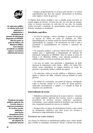 • Integrar progressivamente os serviços pela internet e as rotinas
                                   administrativas que lhes dão suporte, atravessando as fronteiras
                                   entre órgãos e níveis de governo.

                             O objetivo final dessas medidas é que o cidadão possa encontrar na
                             mesma página da internet, 24 horas por dia, nos sete dias da semana,
                             todos os serviços essenciais em cada fase de sua vida, da consulta
  Na segurança pública,      médica pré-natal à requisição de aposentadoria, sejam esses serviços
  os estados terão forte     federais, estaduais ou municipais.
            apoio para a
           implantação e     Prioridades específicas
        disseminação de
sistemas de informação             • Na área de emprego, a meta é interligar, no prazo de um ano,
integrados ao INFOSEG.             os bancos de dados de todas as unidades do SINE,
       Além de apoiar as           disponibilizando no mesmo portal da internet informações sobre
   ações da Polícia e do           oportunidades de emprego e de treinamento em todo o país e
      Ministério Público,          permitindo o encaminhamento de currículo e marcação de
           esses sistemas          entrevista.
 permitirão ao cidadão
   registrar ocorrências           • Na segurança pública, o governo federal dará forte apoio aos
   policiais pela internet         estados para a implantação e disseminação de sistemas de
                                   informação integrados ao INFOSEG. Além de apoiar as ações da
                                   Polícia e do Ministério Público, esses sistemas permitirão ao
                                   cidadão registrar ocorrências policiais pela internet.

                                   • Na área da saúde, será priorizada a implantação da Rede
                                   Nacional de Informações sobre Saúde – RNIS e do Cartão SUS,
                                   dando acesso instantâneo ao registro histórico de saúde do
                                   paciente e permitindo melhor controle dos gastos.

                                   • Na educação, todas as escolas públicas e bibliotecas estarão
                                   ligadas à internet até 2006, conforme meta já definida no atual
                                   governo.

                                   • Na defesa do consumidor, um portal da internet, interligando
                                   todos os Procons, entrará no ar no início do futuro governo,
                                   unificando nacionalmente o registro e a consulta às listas de
                                   empresas com pendências.

                             Universalização do acesso

                                   • Multiplicar as formas alternativas de acesso à internet – terminais
                                   em órgãos públicos, agências dos Correios, bancos e empresas
  Terminais em órgãos              prestadoras de serviços, escolas, sindicatos, associações
 públicos, agências dos            comunitárias – para a grande maioria de brasileiros, que ainda não
     Correios, bancos e            têm computador pessoal em casa ou no trabalho.
 empresas prestadoras
   de serviços, escolas,           • Integrar todos os órgãos da administração federal a uma central
            sindicatos e           de atendimento telefônico, que dará acesso aos serviços e
            associações            informações disponibilizados na internet.
   comunitárias darão
 acesso à internet para      CONTROLE     DO GASTO PÚBLICO
   mais brasileiros que
       não dispõem de        Um choque de eficiência na administração pública será o maior desafio
   computador pessoal        para conciliar as estratégias econômicas e fiscais. A diretriz será prestar

 66
 