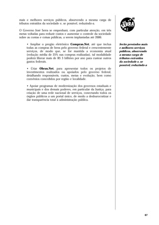 mais e melhores serviços públicos, absorvendo a mesma carga de
tributos extraídos da sociedade e, se possível, reduzindo-a.

O Governo José Serra se empenhará, com particular atenção, em três
metas voltadas para reduzir custos e aumentar o controle da sociedade
sobre as contas e coisas públicas, a serem implantadas até 2006:

     • Ampliar o pregão eletrônico Compras.Net, até que inclua          Serão prestados mais
     todas as compras de bens pelo governo federal e crescentemente     e melhores serviços
     serviços, de modo que, se for mantida a economia atual             públicos, absorvendo
     (redução média de 25% nas compras realizadas), tal modalidade      a mesma carga de
     poderá liberar mais de R$ 3 bilhões por ano para custear outros    tributos extraídos
     gastos federais.                                                   da sociedade e, se
                                                                        possível, reduzindo-a
     • Criar Obras.Net, para apresentar todos os projetos de
     investimentos realizados ou apoiados pelo governo federal,
     detalhando responsáveis, custos, metas e evolução, bem como
     convênios concedidos por região e localidade.

     • Apoiar programas de modernização dos governos estaduais e
     municipais e dos demais poderes, em particular da Justiça, para
     criação de uma rede nacional de serviços, conectando todos os
     órgãos públicos a um portal único, de modo a desburocratizar e
     dar transparência total à administração pública.




                                                                                           67
 