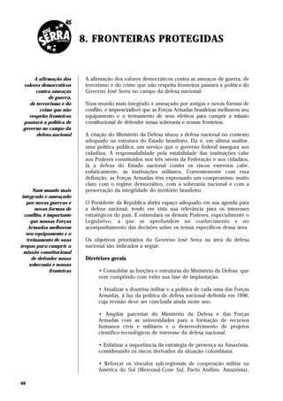 8. FRONTEIRAS PROTEGIDAS


      A afirmação dos        A afirmação dos valores democráticos contra as ameaças de guerra, de
 valores democráticos        terrorismo e do crime que não respeita fronteiras pautará a política do
       contra ameaças        Governo José Serra no campo da defesa nacional.
             de guerra,
    de terrorismo e do       Num mundo mais integrado e ameaçado por antigas e novas formas de
         crime que não       conflito, é imprescindível que as Forças Armadas brasileiras melhorem seu
   respeita fronteiras       equipamento e o treinamento de seus efetivos para cumprir a missão
 pautará a política de       constitucional de defender nossa soberania e nossas fronteiras.
 governo no campo da
       defesa nacional       A criação do Ministério da Defesa situou a defesa nacional no contexto
                             adequado na estrutura do Estado brasileiro. Ela é, em última análise,
                             uma política pública, um serviço que o governo federal assegura aos
                             cidadãos. A responsabilidade pela estabilidade das instituições cabe
                             aos Poderes constituídos nos três níveis da Federação e aos cidadãos.
                             Já a defesa do Estado nacional contra os riscos externos cabe,
                             enfaticamente, às instituições militares. Coerentemente com essa
                             definição, as Forças Armadas têm expressado um compromisso muito
                             claro com o regime democrático, com a soberania nacional e com a
       Num mundo mais        preservação da integridade do território brasileiro.
 integrado e ameaçado
   por novas guerras e       O Presidente da República abrirá espaço adequado em sua agenda para
        novas formas de      a defesa nacional, tendo em vista sua relevância para os interesses
  conflito, é importante     estratégicos do país. E estimulará os demais Poderes, especialmente o
      que nossas Forças      Legislativo, a que se aprofundem no conhecimento e no
    Armadas melhorem         acompanhamento das decisões sobre os temas específicos dessa área.
   seu equipamento e o
   treinamento de suas       Os objetivos prioritários do Governo José Serra na área da defesa
tropas para cumprir a        nacional são indicados a seguir.
  missão constitucional
      de defender nossa      Diretrizes gerais
     soberania e nossas
               fronteiras         • Consolidar as funções e estruturas do Ministério da Defesa, que
                                  vem cumprindo com êxito sua fase de implantação.

                                  • Atualizar a doutrina militar e a política de cada uma das Forças
                                  Armadas, à luz da política de defesa nacional definida em 1996,
                                  cuja revisão deve ser concluída ainda neste ano.

                                  • Ampliar parcerias do Ministério da Defesa e das Forças
                                  Armadas com as universidades para a formação de recursos
                                  humanos civis e militares e o desenvolvimento de projetos
                                  científico-tecnológicos de interesse da defesa nacional.

                                  • Enfatizar a importância da estratégia de presença na Amazônia,
                                  considerando os riscos derivados da situação colombiana.

                                  • Reforçar os vínculos sub-regionais de cooperação militar na
                                  América do Sul (Mercosul-Cone Sul, Pacto Andino, Amazônia),

68
 