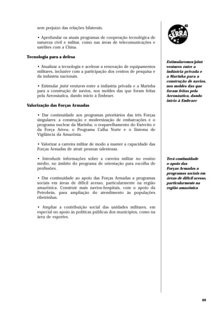 sem prejuízo das relações bilaterais.

     • Aprofundar os atuais programas de cooperação tecnológica de
     natureza civil e militar, como nas áreas de telecomunicações e
     satélites com a China.

Tecnologia para a defesa
                                                                         Estimularemos joint
     • Atualizar a tecnologia e acelerar a renovação de equipamentos     ventures entre a
     militares, inclusive com a participação dos centros de pesquisa e   indústria privada e
     da indústria nacionais.                                             a Marinha para a
                                                                         construção de navios,
     • Estimular joint ventures entre a indústria privada e a Marinha    nos moldes das que
     para a construção de navios, nos moldes das que foram feitas        foram feitas pela
     pela Aeronáutica, dando início à Embraer.                           Aeronáutica, dando
                                                                         início à Embraer
Valorização das Forças Armadas

     • Dar continuidade aos programas prioritários das três Forças
     singulares: a construção e modernização de embarcações e o
     programa nuclear da Marinha; o reaparelhamento do Exército e
     da Força Aérea; o Programa Calha Norte e o Sistema de
     Vigilância da Amazônia.

     • Valorizar a carreira militar de modo a manter a capacidade das
     Forças Armadas de atrair pessoas talentosas.

     • Introduzir informações sobre a carreira militar no ensino         Terá continuidade
     médio, no âmbito do programa de orientação para escolha de          o apoio das
     profissões.                                                         Forças Armadas a
                                                                         programas sociais em
     • Dar continuidade ao apoio das Forças Armadas a programas          áreas de difícil acesso,
     sociais em áreas de difícil acesso, particularmente na região       particularmente na
     amazônica. Construir mais navios-hospitais, com o apoio da          região amazônica
     Petrobrás, para ampliação do atendimento às populações
     ribeirinhas.

     • Ampliar a contribuição social das unidades militares, em
     especial no apoio às políticas públicas dos municípios, como na
     área de esportes.




                                                                                              69
 