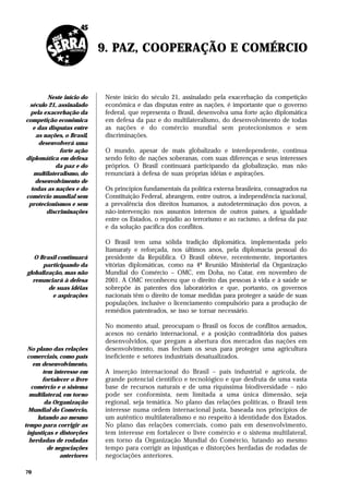 9. PAZ, COOPERAÇÃO E COMÉRCIO


        Neste início do      Neste início do século 21, assinalado pela exacerbação da competição
 século 21, assinalado       econômica e das disputas entre as nações, é importante que o governo
  pela exacerbação da        federal, que representa o Brasil, desenvolva uma forte ação diplomática
competição econômica         em defesa da paz e do multilateralismo, do desenvolvimento de todas
   e das disputas entre      as nações e do comércio mundial sem protecionismos e sem
    as nações, o Brasil,     discriminações.
     desenvolverá uma
             forte ação      O mundo, apesar de mais globalizado e interdependente, continua
diplomática em defesa        sendo feito de nações soberanas, com suas diferenças e seus interesses
            da paz e do      próprios. O Brasil continuará participando da globalização, mas não
   multilateralismo, do      renunciará à defesa de suas próprias idéias e aspirações.
    desenvolvimento de
  todas as nações e do       Os princípios fundamentais da política externa brasileira, consagrados na
comércio mundial sem         Constituição Federal, abrangem, entre outros, a independência nacional,
 protecionismos e sem        a prevalência dos direitos humanos, a autodeterminação dos povos, a
        discriminações       não-intervenção nos assuntos internos de outros países, a igualdade
                             entre os Estados, o repúdio ao terrorismo e ao racismo, a defesa da paz
                             e da solução pacífica dos conflitos.

                             O Brasil tem uma sólida tradição diplomática, implementada pelo
                             Itamaraty e reforçada, nos últimos anos, pela diplomacia pessoal do
   O Brasil continuará       presidente da República. O Brasil obteve, recentemente, importantes
      participando da        vitórias diplomáticas, como na 4ª Reunião Ministerial da Organização
globalização, mas não        Mundial do Comércio – OMC, em Doha, no Catar, em novembro de
  renunciará à defesa        2001. A OMC reconheceu que o direito das pessoas à vida e à saúde se
        de suas idéias       sobrepõe às patentes dos laboratórios e que, portanto, os governos
         e aspirações        nacionais têm o direito de tomar medidas para proteger a saúde de suas
                             populações, inclusive o licenciamento compulsório para a produção de
                             remédios patenteados, se isso se tornar necessário.

                             No momento atual, preocupam o Brasil os focos de conflitos armados,
                             acesos no cenário internacional, e a posição contraditória dos países
                             desenvolvidos, que pregam a abertura dos mercados das nações em
 No plano das relações       desenvolvimento, mas fecham os seus para proteger uma agricultura
 comerciais, como país       ineficiente e setores industriais desatualizados.
    em desenvolvimento,
       tem interesse em      A inserção internacional do Brasil – país industrial e agrícola, de
       fortalecer o livre    grande potencial científico e tecnológico e que desfruta de uma vasta
   comércio e o sistema      base de recursos naturais e de uma riquíssima biodiversidade – não
  multilateral, em torno     pode ser conformista, nem limitada a uma única dimensão, seja
        da Organização       regional, seja temática. No plano das relações políticas, o Brasil tem
  Mundial do Comércio,       interesse numa ordem internacional justa, baseada nos princípios de
     lutando ao mesmo        um autêntico multilateralismo e no respeito à identidade dos Estados.
tempo para corrigir as       No plano das relações comerciais, como país em desenvolvimento,
 injustiças e distorções     tem interesse em fortalecer o livre comércio e o sistema multilateral,
  herdadas de rodadas        em torno da Organização Mundial do Comércio, lutando ao mesmo
         de negociações      tempo para corrigir as injustiças e distorções herdadas de rodadas de
              anteriores     negociações anteriores.

70
 
