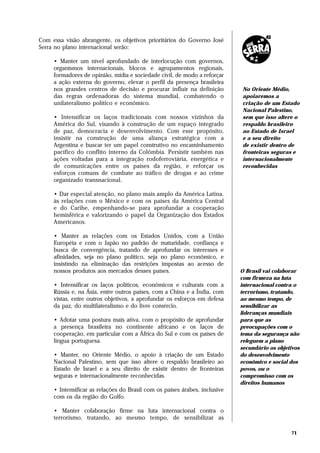 Com essa visão abrangente, os objetivos prioritários do Governo José
Serra no plano internacional serão:

     • Manter um nível aprofundado de interlocução com governos,
     organismos internacionais, blocos e agrupamentos regionais,
     formadores de opinião, mídia e sociedade civil, de modo a reforçar
     a ação externa do governo, elevar o perfil da presença brasileira
     nos grandes centros de decisão e procurar influir na definição         No Oriente Médio,
     das regras ordenadoras do sistema mundial, combatendo o                apoiaremos a
     unilateralismo político e econômico.                                   criação de um Estado
                                                                            Nacional Palestino,
     • Intensificar os laços tradicionais com nossos vizinhos da            sem que isso altere o
     América do Sul, visando à construção de um espaço integrado            respaldo brasileiro
     de paz, democracia e desenvolvimento. Com esse propósito,              ao Estado de Israel
     insistir na construção de uma aliança estratégica com a                e a seu direito
     Argentina e buscar ter um papel construtivo no encaminhamento          de existir dentro de
     pacífico do conflito interno da Colômbia. Persistir também nas         fronteiras seguras e
     ações voltadas para a integração rodoferroviária, energética e         internacionalmente
     de comunicações entre os países da região, e reforçar os               reconhecidas
     esforços comuns de combate ao tráfico de drogas e ao crime
     organizado transnacional.

     • Dar especial atenção, no plano mais amplo da América Latina,
     às relações com o México e com os países da América Central
     e do Caribe, empenhando-se para aprofundar a cooperação
     hemisférica e valorizando o papel da Organização dos Estados
     Americanos.

     • Manter as relações com os Estados Unidos, com a União
     Européia e com o Japão no padrão de maturidade, confiança e
     busca de convergência, tratando de aprofundar os interesses e
     afinidades, seja no plano político, seja no plano econômico, e
     insistindo na eliminação das restrições impostas ao acesso de
     nossos produtos aos mercados desses países.                            O Brasil vai colaborar
                                                                            com firmeza na luta
     • Intensificar os laços políticos, econômicos e culturais com a        internacional contra o
     Rússia e, na Ásia, entre outros países, com a China e a Índia, com     terrorismo, tratando,
     vistas, entre outros objetivos, a aprofundar os esforços em defesa     ao mesmo tempo, de
     da paz, do multilateralismo e do livre comércio.                       sensibilizar as
                                                                            lideranças mundiais
     • Adotar uma postura mais ativa, com o propósito de aprofundar         para que as
     a presença brasileira no continente africano e os laços de             preocupações com o
     cooperação, em particular com a África do Sul e com os países de       tema da segurança não
     língua portuguesa.                                                     releguem a plano
                                                                            secundário os objetivos
     • Manter, no Oriente Médio, o apoio à criação de um Estado             do desenvolvimento
     Nacional Palestino, sem que isso altere o respaldo brasileiro ao       econômico e social dos
     Estado de Israel e a seu direito de existir dentro de fronteiras       povos, ou o
     seguras e internacionalmente reconhecidas.                             compromisso com os
                                                                            direitos humanos
     • Intensificar as relações do Brasil com os países árabes, inclusive
     com os da região do Golfo.

     • Manter colaboração firme na luta internacional contra o
     terrorismo, tratando, ao mesmo tempo, de sensibilizar as

                                                                                               71
 