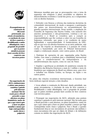 lideranças mundiais para que as preocupações com o tema da
                               segurança não releguem a plano secundário os objetivos do
                               desenvolvimento econômico e social dos povos, ou o compromisso
                               com os direitos humanos.

                               • Defender com firmeza a reforma das instâncias decisórias da
                               comunidade internacional, de modo a assegurar a participação
    Prosseguiremos na          dos países em desenvolvimento no encaminhamento das
         construção do         grandes questões internacionais. Nesse sentido, a ampliação do
              Mercosul,        Conselho de Segurança das Nações Unidas, com aumento dos
      priorizando, nas         assentos permanentes e não-permanentes, continua a ser um
atuais circunstâncias,         imperativo e o Brasil se considera apto a cumprir as
  a conclusão da zona          responsabilidades que lhe venham a caber em um Conselho de
    de livre comércio e        Segurança reformado, que passe a ter condições de maior
flexibilizando a união         legitimidade e representatividade. O fortalecimento da ONU,
   alfandegária, com o         seja no que toca aos direitos humanos ou ao meio ambiente, seja
propósito de permitir          no que diz respeito ao desarmamento e à punição de crimes
          que os países        contra a humanidade, por meio de Tribunal Internacional,
      membros possam           exigirá a colaboração atuante, entre outros países, do Brasil.
fazer acordos de livre
          comércio com         • Participar de operações de paz, organizadas pelas Nações
       terceiros países        Unidas, com vistas a contribuir para a estabilidade internacional
                               e para o restabelecimento da independência e da
                               autodeterminação das nações, como no caso do Timor.

                               • Ampliar e aperfeiçoar as atividades de assistência consular do
                               Ministério das Relações Exteriores a mais de 1 milhão e meio de
                               brasileiros que emigraram do Brasil nos últimos anos, para viver
                               e trabalhar nos Estados Unidos, na Europa, no Japão e em
                               outros países.

                          No plano das relações econômicas internacionais, o Governo José
   Nas negociações da     Serra dedicará especial atenção a dois desafios:
 ALCA, continuaremos
a adotar uma postura           • Levar adiante a construção do Mercosul, dando prioridade, nas
    cautelosa e guiada         atuais circunstâncias, à conclusão da zona de livre comércio e
         pelo interesse        flexibilizando a união alfandegária, com o propósito de permitir
      nacional. Não há         que os países membros possam fazer acordos de livre comércio
  razão para o Brasil          com terceiros países.
       proceder a uma
    abertura, no plano         • Prosseguir nas negociações da ALCA, adotando uma postura
hemisférico, maior do          cautelosa e guiando-se pelo interesse nacional. Não há razão para
que a que estará apto          o Brasil proceder a uma abertura, no plano hemisférico, maior do
      a fazer no plano         que a que estará apto a fazer no plano mundial, a menos que haja
mundial, a menos que           contrapartidas muito claras e palpáveis. Para o Brasil, a questão
  haja contrapartidas          fundamental situa-se nos mecanismos de proteção não-tarifária e
        muito claras e         esses mecanismos têm que ser objeto de debate e de definições
             palpáveis         comuns no âmbito das negociações da ALCA.




72
 