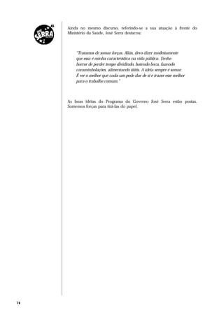 Ainda no mesmo discurso, referindo-se a sua atuação à frente do
     Ministério da Saúde, José Serra destacou:



         “Tratamos de somar forças. Aliás, devo dizer modestamente
         que essa é minha característica na vida pública. Tenho
         horror de perder tempo dividindo, batendo boca, fazendo
         caraminholações, alimentando tititis. A idéia sempre é somar.
         É ver o melhor que cada um pode dar de si e trazer esse melhor
         para o trabalho comum.”



     As boas idéias do Programa do Governo José Serra estão postas.
     Somemos forças para tirá-las do papel.




74
 