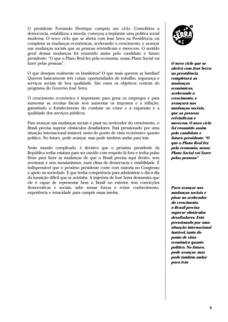 O presidente Fernando Henrique cumpriu um ciclo. Consolidou a
democracia, estabilizou a moeda, começou a implantar uma política social
moderna. O novo ciclo que se abrirá com José Serra na Presidência vai
completar as mudanças econômicas, acelerando o crescimento, e avançar
nas mudanças sociais que as pessoas reivindicam e merecem. O sentido
geral dessas mudanças foi resumido assim pelo candidato e futuro
presidente: “O que o Plano Real fez pela economia, nosso Plano Social vai
fazer pelas pessoas”.                                                            O novo ciclo que se
                                                                                 abrirá com José Serra
O que desejam realmente os brasileiros? O que mais querem as famílias?           na presidência
Querem basicamente três coisas: oportunidades de trabalho, segurança e           completará as
serviços sociais de boa qualidade. São esses os objetivos centrais do            mudanças
programa do Governo José Serra.                                                  econômicas,
                                                                                 acelerando o
O crescimento econômico é importante para gerar os empregos e para               crescimento, e
aumentar as receitas fiscais sem aumentar os impostos e a inflação,              avançará nas
garantindo o fortalecimento do combate ao crime e a expansão e a                 mudanças sociais,
qualidade dos serviços públicos.                                                 que as pessoas
                                                                                 reivindicam e
Para avançar nas mudanças sociais e pisar no acelerador do crescimento, o        merecem. O novo ciclo
Brasil precisa superar obstáculos desafiadores. Está pressionado por uma         foi resumido assim
situação internacional instável, tanto do ponto de vista econômico quanto        pelo candidato e
político. No futuro, pode avançar, mas pode também andar para trás.              futuro presidente: “O
                                                                                 que o Plano Real fez
Neste mundo complicado, é decisivo que o próximo presidente da                   pela economia, nosso
República tenha estatura para ser ouvido com respeito lá fora e tenha pulso      Plano Social vai fazer
firme para fazer as mudanças de que o Brasil precisa aqui dentro, sem            pelas pessoas”
aventuras e sem messianismos, num clima de democracia e estabilidade. É
indispensável que o próximo presidente conte com maioria no Congresso
e apoio na sociedade. E que tenha competência para administrar o dia-a-dia
da transição difícil que se avizinha. A trajetória de José Serra demonstra que
ele é capaz de representar bem o Brasil no exterior, tem convicções
democráticas e sociais, sabe somar forças e reúne conhecimento,                  Para avançar nas
experiência e tenacidade para cumprir essas tarefas.                             mudanças sociais e
                                                                                 pisar no acelerador
                                                                                 do crescimento,
                                                                                 o Brasil precisa
                                                                                 superar obstáculos
                                                                                 desafiadores. Está
                                                                                 pressionado por uma
                                                                                 situação internacional
                                                                                 instável, tanto do
                                                                                 ponto de vista
                                                                                 econômico quanto
                                                                                 político. No futuro,
                                                                                 pode avançar, mas
                                                                                 pode também andar
                                                                                 para trás




                                                                                                      3
 