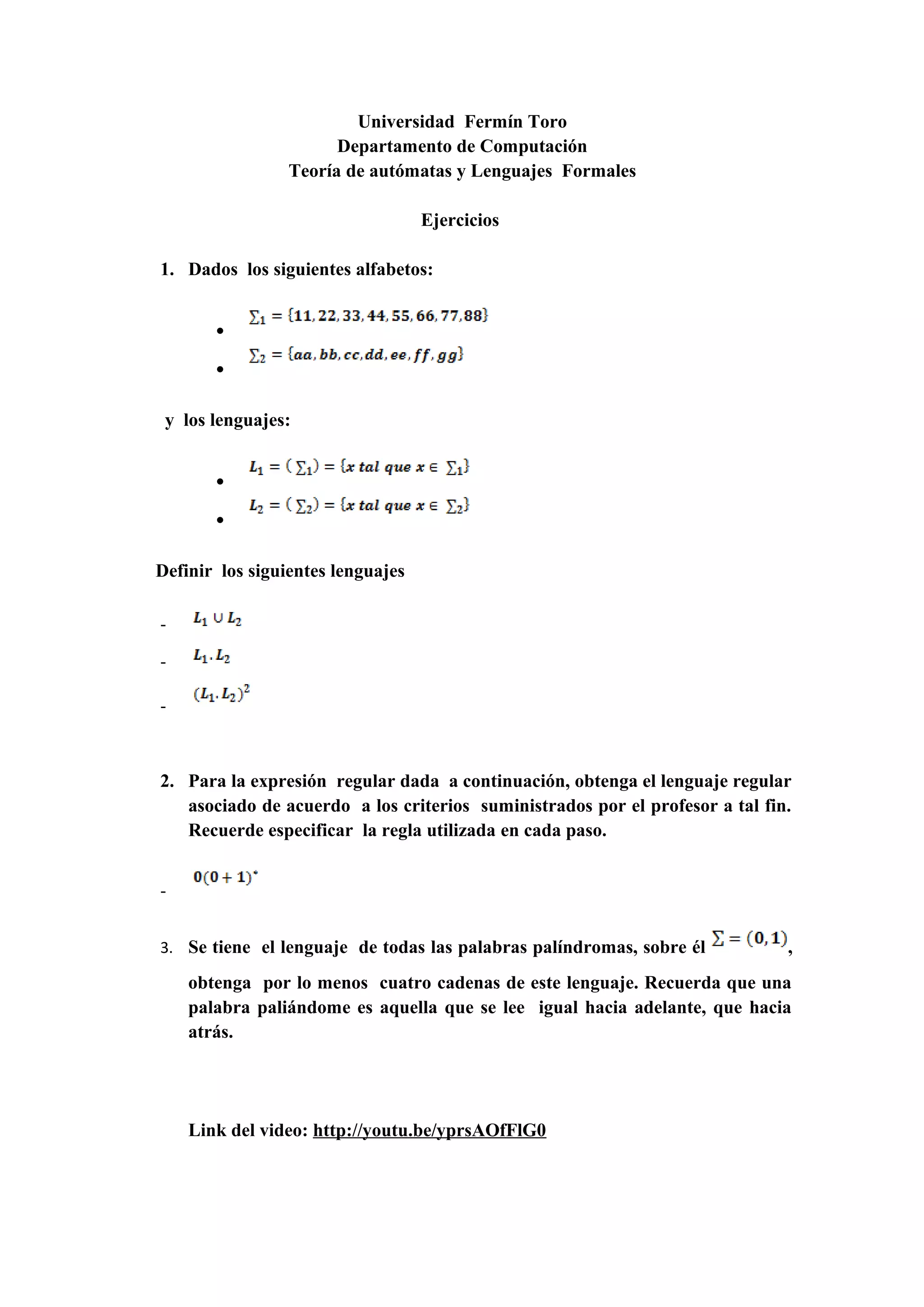 Universidad Fermín Toro
Departamento de Computación
Teoría de autómatas y Lenguajes Formales
Ejercicios
1. Dados los siguientes alfabetos:
•
•
y los lenguajes:
•
•
Definir los siguientes lenguajes
-
-
-
2. Para la expresión regular dada a continuación, obtenga el lenguaje regular
asociado de acuerdo a los criterios suministrados por el profesor a tal fin.
Recuerde especificar la regla utilizada en cada paso.
-
3. Se tiene el lenguaje de todas las palabras palíndromas, sobre él ,
obtenga por lo menos cuatro cadenas de este lenguaje. Recuerda que una
palabra paliándome es aquella que se lee igual hacia adelante, que hacia
atrás.
Link del video: http://youtu.be/yprsAOfFlG0