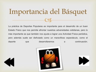 
La práctica de Deportes Populares es importante para el desarrollo de un buen
Estado Físico que nos permite afrontar nuestras adversidades cotidianas, pero lo
más importante es que también nos ayuda a lograr una Actividad Física periódica,
pero además suele ser disfrutado como un maravilloso espectáculo, como el
deporte que desarrollaremos a continuación.
Importancia del Básquet
 