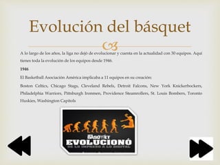 A lo largo de los años, la liga no dejó de evolucionar y cuenta en la actualidad con 30 equipos. Aquí
tienes toda la evolución de los equipos desde 1946.
1946
El Basketball Asociación América implicaba a 11 equipos en su creación:
Boston Celtics, Chicago Stags, Cleveland Rebels, Detroit Falcons, New York Knickerbockers,
Philadelphia Warriors, Pittsburgh Ironmen, Providence Steamrollers, St. Louis Bombers, Toronto
Huskies, Washington Capitols
Evolución del básquet
 