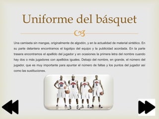 
Una camiseta sin mangas, originalmente de algodón, y en la actualidad de material sintético. En
su parte delantera encontramos el logotipo del equipo y la publicidad acordada. En la parte
trasera encontramos el apellido del jugador y en ocasiones la primera letra del nombre cuando
hay dos o más jugadores con apellidos iguales. Debajo del nombre, en grande, el número del
jugador, que es muy importante para apuntar el número de faltas y los puntos del jugador así
como las sustituciones.
Uniforme del básquet
 