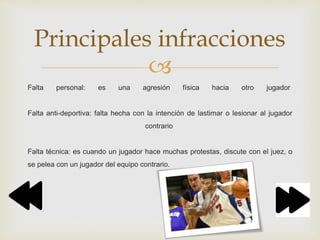 
Falta personal: es una agresión física hacia otro jugador
Falta anti-deportiva: falta hecha con la intención de lastimar o lesionar al jugador
contrario
Falta técnica: es cuando un jugador hace muchas protestas, discute con el juez, o
se pelea con un jugador del equipo contrario.
Principales infracciones
 