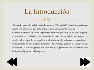 
La Introducción
El tema del presente trabajo trata del deporte "Básquetbol", el cual se practica en
equipo con una pelota que debe introducirse en una canasta elevada.
Si bien la estatura es un factor importante en la configuración de un buen jugador,
no constituye en absoluto un elemento decisivo. La agilidad, los reflejos, la
rapidez, el sentido de la posición, la dosificación del esfuerzo, la serenidad –
especialmente en los últimos momentos del partido, cuando el acierto en un
lanzamiento a canasta puede ser decisivo- y la precisión son cualidades que
distinguen al jugador del básquetbol.
 