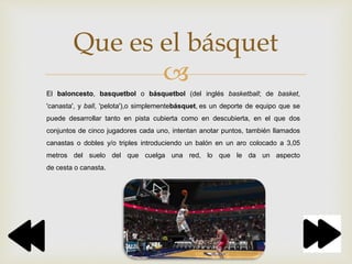 
Que es el básquet
El baloncesto, basquetbol o básquetbol (del inglés basketball; de basket,
'canasta', y ball, 'pelota'),o simplementebásquet, es un deporte de equipo que se
puede desarrollar tanto en pista cubierta como en descubierta, en el que dos
conjuntos de cinco jugadores cada uno, intentan anotar puntos, también llamados
canastas o dobles y/o triples introduciendo un balón en un aro colocado a 3,05
metros del suelo del que cuelga una red, lo que le da un aspecto
de cesta o canasta.
 