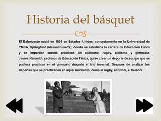
Historia del básquet
El Baloncesto nació en 1891 en Estados Unidos, concretamente en la Universidad de
YMCA, Springfield (Massachusetts), donde se estudiaba la carrera de Educación Física
y se impartían cursos prácticos de atletismo, rugby, ciclismo y gimnasia.
James Naismith, profesor de Educación Física, quiso crear un deporte de equipo que se
pudiera practicar en el gimnasio durante el frío invernal. Después de analizar los
deportes que se practicaban en aquel momento, como el rugby, el fútbol, el béisbol
 