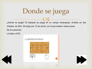 
Donde se juega
¿Dónde se juega? El básquet se juega en un campo rectangular, dividido en dos
mitades, de 28m. De largo por 15 de ancho, en la que existen varias zonas.
De tiro personal.
La triple o 6'25.
 