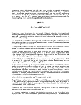 nyugodtabbá válnak... Mindegyikük tudja már, hogy miként használja képzelőerejét. Arra bíztatom
diákjaimat, hogy minél többet használják képzelőerejüket. Megmutatom nekik, hogy a képzelőerő
érték, s benne olyan realitás van, aminek hasznát tudják venni. Bár José könnyen elmosolyodik,
amikor azonban azt hallja, hogy - José, te megváltoztattad az életemet! -, akkor mosolya elhalványul,
és így válaszol: - Nem, nem én. Te tetted, a te agyad. Most pedig a következő fejezetekben maga José
mutatja meg, hogy miként használhatod agyad életed megváltoztatására.


                                              3. FEJEZET


                                    HOGYAN MEDITÁLJUNK ?



(Megjegyzés: Kedves Olvasó! José Silva itt következő 14 fejezetét valószínűleg életed legfontosabb
olvasmányai között fogod számon tartani. José megtanít a Silva-féle Agykontroll alapvető elemeire.
Akkor látod a José által írt fejezeteknek legnagyobb hasznát, ha figyelembe veszed az útmutatót az
olvasáshoz. (I. Bevezetés))

Meg akarlak tanítani a meditációra. Ha megtanulod, olyan tudatállapotba jutsz, melyben képes leszel
felszabadítani képzelőerődet problémák megoldására. Egyelőre azonban a meditálással foglalkozzunk,
a problémamegoldás csak azután jöhet.

Mivel tapasztalt vezető nélkül tanulsz, ezért olyan módszert alkalmazok, mely kissé más és valamivel
lassabb, mint amit az Agykontroll tanfolyamokon használunk. Nem lesz nehéz dolgod!

Ha csak meditálni tanulsz meg, és azzal abba is hagyod. Már úgy is megoldhatsz bizonyos
problémákat. A meditációban valami szép történik, és az ott talált szépség nyugtató hatású. Minél
többet meditálsz, annál mélyebbre jutsz önmagadban, annál biztosabban érzel egyfajta belső, lelki
békét, mely olyan erős, hogy az életben semmi össze nem törheti.

Mindennek tested is hasznát látja. Először csak azt veszed majd észre, hogy meditáció közben eltűnik
az aggodalom és a bűntudat érzése. Az Alfa szinten történő meditálás egyik szépsége, hogy oda
képtelen vagy magaddal vinni a bűntudat és harag érzését.

Ha ilyen érzések lepnének meg, akkor egyszerűen kibillennél a meditációs szintről. Az idő múlásával
egyre hosszabb ideig maradnak távol az ilyen gondolatok és érzések, majd egy nap végleg eltűnnek.
Ez azt jelenti, hogy agyunknak a testünket megbetegítő tevékenysége semlegesítődik. Testünk
egészségesnek terveztetett. Megvannak a saját, beépített gyógyító mechanizmusai. Ezeket a
mechanizmusokat blokkolja le az olyan elme, amely nem sajátította el az önkontrollt. Az Agykontrollban
a meditáció az első lépés, segítségével messzire juthatunk a test gyógyító erőinek felszabadításában,
s visszaadhatjuk annak a feszültségre elpazarolt energiáit.

Leírom mit kell tenned, hogy elérd az agy Alfa-, vagy meditatív szintjét:

Reggel felébredve szükség esetén menj ki WC-re, majd feküdj vissza az ágyba! Állítsd az ébresztőórát
15 perccel későbbre arra az esetre, ha gyakorlat közben véletlenül elaludnál. Hunyd be a szemed és
nézz felfelé a szemhéjad mögött, 20 fokos szögben. Nem teljesen tisztázott okok miatt csak ilyen
szemállásnál kezd az agy Alfát produkálni.

Most lassan, kb. két másodperces időközökkel, számolj vissza 100-tól 1-ig! Eközben figyelj a
számolásra, s már az első alkalommal Alfában leszel így.

Az Agykontroll osztályokban a hallgatók különbözőképpen számolnak be első élményükről, ami a
„Gyönyörű volt!” -tól a „Semmit sem éreztem” -ig terjed. A különbség nem annyira a velük történtekben
 