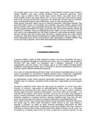 Azt mondják agyunk olyan, mint a részeg szamár, kiszámíthatatlanul tántorog egyik dologtól a
másikig. Meglepő, hogy milyen csekély mértékben tudunk parancsolni agyunknak, annak
ellenére, hogy az időnként kitűnő munkát végez nekünk. Máskor meg hátba támad minket,
álnokul fejfájást, kiütést vagy éppen fekélyt okoz. Az agy túl nagy erejű, sokkal-sokkal nagyobb
erejű annál, semhogy kontroll nélkül hagyhassuk. Ha megtanuljuk irányítani agyunk működését,
akkor az döbbenetes dolgokra képes érdekűnkben, ahogy az majd hamarosan kiderűl.
Addig azonban türelmesen végezd még ezt az egyszerű gyakorlatot! Gyakoroltasd agyaddal, hogy
gond nélkül Alfába menjen, és koncentráljon arra a feladatra, hogy egyre élethűbb, egyszerű képet
alkosson! Eleinte, amikor még a gondolatok be-betörnek, légy elnéző! Lassan told félre őket, és úgy
térj vissza egyetlen tennivalódhoz! Ha ideges vagy feszült vagy, akkor azonnal kizökkensz Alfából. Így
megtanulod a meditálást, ahogy azt világszerte igen sokan végzik. Ha csak ennyit teszel és semmi
mást, akkor is már megtapasztalod azt, amit William Wordsworth a „lélek boldog csendjének” nevezett,
sőt ezen túlmenően egy mély és tartós belső, lelki békét is. Izgalmas élmény lesz a lélek mélyebb
szintjeire jutni. Majd idővel egyre természetesebbé és magától értetődőbbé válik ez az állapot, s így a
kaland érdekessége elvész. Amikor ez bekövetkezik, sokan abbahagyják a meditálást. Elfelejtik, hogy
ez nem egy öncélú „kirándulás”, hanem életük talán legfontosabb utazásának első lépése.



                                             4. FEJEZET


                                   A DINAMIKUS MEDITÁCIÓ



A passzív meditáció, melyről az előbb olvastál (és remélem már meg is tapasztaltál) más úton is
elérhető. Egy elképzelt kép helyett koncentrálhatsz egy hangra, mint pl. a hangosan vagy gondolatban
kimondott „OM” vagy „ÁMEN” szó hangzására, vagy a lélegzésre. Figyelhetsz a test egy
energiapontjára, vagy tánc közben a dob hangjára, vagy pl. az ismert vallásos szertartást figyelve
hallgathatsz zengő gregorián éneket. Ezek a módszerek, és bizonyos kombinációjuk, képesek arra,
hogy egy nyugodt meditációs lelkiállapotba juttassanak.

Erre a célra én a visszaszámlálást azért tartom jónak, mert az eleinte koncentrálást igényel, és a siker
kulcsa a koncentrálás. Ha már többször is eljutottál szintedre ennek a módszernek a segítségével,
akkor agyadban összekapcsolódik ez a siker élményével, és a folyamat automatikusabbá válik.

Az Agykontrollban minden sikeres eredmény úgynevezett „referenciapont” vagy viszonyítási pont,
tudatosan vagy nem tudatosan, visszatérünk ahhoz az élményhez, megismételjük, és onnan megyünk
tovább.

Ha eléred a meditációs szintet, akkor nem elég csupán ott maradnod, és várnod, hogy valami
történjék. Ez kellemes, megnyugtató és egészségmegőrző hatású ugyan, de a lehetséges
teljesítménnyel összehasonlítva igen szerény eredmény. Lépj túl ezen a passzív meditáción,
irányítsd agyad szervezett, dinamikus tevékenységre - amire hitem szerint az teremtetett -, s az
eredmény le fog nyűgözni. Azért hozom ezt szóba, mert most van itt az ideje, hogy túllépjünk a
passzív meditáció technikáján, amiről az előbb olvastál, és hogy bizonyos problémák megoldása
érdekében elsajátítsuk a meditáció dinamikus változatát. Megérted majd, hogy miért volt olyan
fontos egy almának vagy más tárgynak az egyszerű elképzelése a képzeletbeli képernyőn.
Most, mielőtt szintedre mész, gondolj valami kellemes dologra akármilyen hétköznapi dolog lehet,
ami tegnap vagy ma történt veled! Gondolatban röviden tekintsd át újra, majd mélyedj el
alaposan a szinteden, és vetítsd az egész eseményt képzeletbeli képernyődre! Mit láttál,
szagoltál, hallottál és éreztél akkor? Részletesen gondolj vissza! Meglep majd, hogy mekkora a
különbség az esemény Béta-emléke és Alfa-emléke között. Majdnem akkora, mint az „úszás” szó
kimondása és a tényleges úszás között. Mi ennek az egésznek az értelme? Egyrészt, ez egy
 