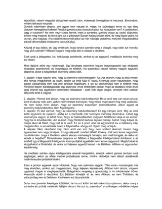 lépcsőfok, valami nagyobb dolog felé vezető úton, másrészt önmagában is hasznos. Elmondom,
miként láthatod hasznát:
Gondolj valamilyen tárgyra, ami ugyan nem veszett el, mégis, ha szükséged lenne rá, egy ideig
biztosan keresgélned kellene! Például gondolj autód slusszkulcsára! Az íróasztalon van? A zsebedben,
vagy a kocsiban? Ha nem vagy biztos benne, menj a szintedre, gondolj vissza az utolsó időpontra,
amikor még megvolt, és éld át újra azt a pillanatot! Ezután haladj időben előre, és meg fogod találni, ha
ott van, ahol hagytad. (Ha valaki elvitte onnét akkor az már másfajta probléma, melynek megoldásához
sokkal kifinomultabb módszerre van szükség.)

Képzelj el egy diákot, aki úgy emlékszik, hogy tanára szerdán tartja a vizsgát, vagy talán azt mondta,
hogy jövő szerdán? Alfában maga is meg tudja adni a választ a kérdésre.

Ezek azok a jellegzetes, kis, hétköznapi problémák, amiket ez az egyszerű meditációs technika meg
tud oldani.

Most lépjünk előre egy hatalmasat. Egy tényleges eseményt fogunk összekapcsolni egy elképzelt,
kívánatos eseménnyel, és megnézzük mi történik. Ha tudomásul veszel néhány nagyon egyszerű
alapelvet, akkor a képzeletbeli esemény valóra válik.

1. alapelv: Vágyj nagyon arra, hogy az esemény bekövetkezzék! Az „Azt akarom, hogy az első ember,
akit holnap megpillantok az utcán, éppen az orrát fújja ki” típusú kívánság olyan haszontalan, hogy
agyad valószínűleg nem fog vele tartósan foglalkozni, s így az valószínűleg nem is történik meg.
Főnököd legyen barátságosabb; egy bizonyos vevőt érdekeljen jobban majd az eladásra kínált árud;
találj örömet egy egyébként kellemetlen feladatban - ezek már olyan dolgok, amelyek iránt valóban
elég erős lehet a vágyad.

2. alapelv: Hinned kell abban, hogy az esemény bekövetkezhet! Ha a vevő tele van olyan áruval,
amit el akarsz neki adni, akkor nem hiheted komolyan, hogy tőled majd akarni fog még vásárolni.
Ha nem tudsz hinni abban, hogy az esemény ésszerűen bekövetkezhet, akkor agyad az
esemény bekövetkezése ellen fog dolgozni.
3. alapelv: El kell várnod, hogy az esemény bekövetkezzen! Ez egy kényes pont. Míg az első
kettő egyszerű és passzív, addig ez a harmadik már bizonyos mértékig dinamikus. Lehet egy
eseményre vágyni, el lehet hinni, hogy az bekövetkezhet, mégsem feltétlenül várja el az ember,
hogy be is következzék. Azt akarod, hogy főnököd kedves legyen holnap, tudod, hogy képes rá,
mégis távol áll tőled, hogy ezt el is várd. Ez az a pont, ahol az Agykontroll és a hatékony képi
megjelenítés, a vizualizálás belép a folyamatba, ahogy azt rögtön meg is látjuk.
4. alapelv: Nem okozhatsz bajt. Nem arról van szó, hogy nem szabad akarnod, hanem hogy
egyszerűen nem vagy rá képes. Ez egy alapvető, mindent átható törvény. „Hát nem lenne nagyszerű,
ha elintézném, hogy a főnököm valami akkora marhaságot csináljon, ami miatt kirúgják, és akkor én
lépnék a helyébe?” Dinamikusan dolgozva az Alfában a Magasabb Intelligenciával érintkezel, s az
említett ügy a Magasabb Intelligencia szempontjából egyáltalán nem lenne nagyszerű. Megfúrhatod és
kirúgathatod a főnöködet, de akkor azt teljesen egyedül teszed - és Bétában. Alfában ez egyszerűen
képtelenség.

Ha meditatív szinten olyan intelligenciára akarnál hangolódni, amelyik valami gonosz tervben nyújt
segítséget, akkor az afféle meddő próbálkozás lenne, mintha rádióddal nem létező adóállomás
hullámhosszára próbálnál ráállni.

Ezen a ponton egyesek azzal vádolnak, hogy naiv optimista vagyok. Több ezren mosolyogtak már
meg elnézően, amikor azt magyaráztam, hogy teljesen képtelenség Alfában kárt okozni, mígnem
ugyanezt maguk is megtapasztalták. Bolygónkon rengeteg a gonoszság, s mi mindannyian bőven
kivesszük ebből a részünket. Ezt Bétában követjük el, és nem Alfában, se nem Thétában, és
valószínűleg nem is Deltában. Kísérleteim ezt bizonyították.

Soha nem javaslok felesleges időtöltést, de ha ezt külön be kell neked bizonyítanom, akkor menj a
szintedre és próbálj valakinek fejfájást okozni. Ha ezt az „eseményt” a szükséges mértékben képes
 