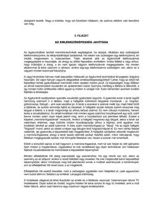 dologként kezelik. Nagy a kísértés. hogy ezt bővebben kifejtsem, de számos előbbre való teendőnk
van még.



                                              5. FEJEZET

                            AZ EMLÉKEZŐKÉPESSÉG JAVÍTÁSA


Az Agykontrollban tanított memória-technikák segítségével, ha akarjuk, ritkábban lesz szűkségünk
telefonnoteszünkre, és elkápráztathatjuk barátainkat. Ha nekem van szükségem egy telefonszámra, én
inkább megkeresem a noteszemben. Talán akadnak akik az Agykontrollt telefonszámok
megjegyzésére is használják, de ahogy az előbbi fejezetben említettem, fontos feltétel a vágy ahhoz,
hogy működjön a dolog, s én nem igazán vágyom telefonszámok megjegyzésére. Ha minden
alkalommal át kéne utaznom a városon, amikor egy-egy telefonszámra szükségem van, akkor ez a
vágyam minden bizonnyal fokozódna.

A vágy-hit-elvárás hármas miatt alapvetően hiábavaló az Agykontroll technikákat lényegtelen dolgokra
használni. De vajon hányan vagyunk elégedettek emlékezőképességünkkel? Lehet, hogy az előző két
fejezetben leírtak gyakorlásával memóriád máris váratlan módon javult. Új képességed, hogy Alfában
az elmúlt eseményeket vizualizálni és újrateremteni tudod, bizonyos mértékig a Bétára is áttevődik, s
így minden külön erőfeszítés nélkül agyad új módon is szolgál már. Ezen túlmenően azonban további
fejlődés is lehetséges.

Az Agykontroll osztályokban speciális vizualizáló gyakorlatot végzünk. A gyakorlat során a tanár egytől
harmincig számsort ír a táblára, majd a hallgatók különböző tárgyakat mondanak - pl. hógolyó,
görkorcsolya, füldugó -, ami csak eszükbe jut. A tanár a szavakat a számok mellé írja, majd hátat fordít
a táblának, és sorban elmondja fejből az összeset. A hallgatók ezután tetszés szerint neveznek meg
tárgyat a listáról, s a tanár megmondja az ahhoz tartozó számot. Ez nem cirkuszi mutatvány, hanem
lecke a vizualizáláshoz. Az oktató korábban már minden egyes számhoz hozzákapcsolt egy szót, ezért
benne minden szám olyan képet jelenít meg, amin a hozzátartozó szó jelentése látható. Ezeket a
képeket „memória-fogasoknak” nevezzük. Amikor a hallgató megnevez egy tárgyat, akkor a tanár azt
valamilyen értelmes, vagy különös módon hozzákapcsolja ahhoz a képhez, amit agyában már
korábban társított az adott számmal. A tízes szám memória-fogasa pl. "lábujj”. Ha az egyik hallgató
"hógolyót” mond, akkor az oktató a képen egy lábujjon lévő hógolyót képzel el. Ez nem nehéz feladat
valakinek, aki gyakorolta a képzeletbeli képi megjelenítést. A hallgatók szintjeiken elkezdik megtanulni
a memória-fogasokat, ahogy a tanár lassan elismétli azokat. Később aztán, mikor nekivágnak, hogy
Bétában megjegyezzék azokat, már könnyebb feladatuk van, hiszen a szavak már ismerősek.

Ebből a könyvből sajnos ki kell hagynom a memória-fogasokat, mert túl sok helyet és időt igényelne
ilyen módon a megtanításuk. Ugyanakkor te már rendelkezel egy olyan technikával, ami hatásosan
fejleszti vizualizálásodat és memóriádat a képzeletbeli képernyővel.

Minden elfelejtettnek hitt dolog kapcsolódik egy eseményhez. Ha egy névről van szó, akkor az
esemény az az időpont, amikor a nevet hallottad vagy olvastad. Ha már megtanultál bánni képzeletbeli
képernyőddel, akkor mindössze meg kell jelenítened annak a múltbeli eseménynek a körülményeit,
ami az elfelejtettnek hitt nevet övezi, s az megjelenik.

Elfelejtettnek hitt esetről beszélek, mert a valóságban egyáltalán nem felejtetted el, csak egyszerűen
nem tudod előhívni, felidézni az emlékét. Lényeges különbség.

A hirdetések világával jól lehet illusztrálni az emlék és a felidézés viszonyát. Valamennyien látunk TV
hirdetéseket. Olyan sokat és rövidet, hogyha hirtelen fel kéne sorolni öt vagy tíz hirdetést, amit a múlt
héten láttunk, akkor csak háromra vagy maximum négyre emlékeznénk.
 