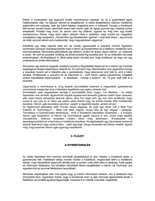 Ebben a módszerben egy egyszerű kiváltó mechanizmus szerepel, és ez a gyakorlástól egyre
hatékonyabbá válik, ha egyszer sikerült jól elsajátítanod. A valódi elsajátításhoz számos meditációs
gyakorlatra van szükség, csak így tudod teljesen magadévá tenni a módszert. Csupán a következőt
kell tenned: érintsd össze valamelyik kezed első három ujját, és agyad azonnal egy mélyebb szintre
ereszkedik. Próbáld meg most, és semmi sem fog történni, ugyanis ez még nem egy kiváltó
mechanizmus. Ahhoz, hogy azzá váljon, először menj a szintedre, majd mondd ezt magadban
(hangtalanul vagy hangosan): „Ha bármikor így összeteszem ujjaimat” - most tedd össze - „egy komoly
ok miatt, azonnal elérem ezt a tudatszintet, hogy megvalósítsam vágyamat.”

Körülbelül egy hétig naponta tedd ezt, és mindig ugyanezeket a szavakat mondd! Agyadban
hamarosan szorosan összekapcsolódik majd a három ujj összeérintése és a hatékony meditációs szint
azonnali elérése. Nemsokára elkövetkezik egy alkalom, amikor fel akarsz idézni valamit - pl. valakinek
a nevét - de nem jut eszedbe. Erőlködj, és annál kevésbé fog eszedbe jutni. Ez az erőlködés nemcsak
eredménytelen, de akadályozó is. Most pedig lazíts! Gondolj arra, hogy emlékszel, és hogy van egy
módszered az emlék előhívására!

Denverben egy tanárnő negyedik osztályos tanulóit a Képzeletbeli Képernyő és a Három Ujj Technika
segítségével oktatja helyesírásra. Hetente kb. 20 szót tanít meg. Ellenőrzéskor nem egyenként mondja
a szavakat, hanem azt a feladatot adja a gyerekeknek, hogy valamennyi szót írják le, amit a héten
tanultak. Emlékeznek a szavakra és az írásmódra is - mert három ujjukat összeérintve meglátják
azokat képzeletbeli képernyőjükön. - A lassabbak - mondja a tanárnő - kb. 15 perc alatt írják le a
szavakat.

Ugyanezzel a technikával a 12-ig terjedő szorzótáblát ezeknek a negyedikes gyerekeknek
novemberig megtanítja, erre a feladatra egyébként egy egész iskolaév kell.
Amerikában csak negyedikben tanítják a szorzótáblát (ford. megj.). Tim Masters, - az előbbi
fejezetben már említett, Agykontrollt végzett egyetemista-taxisofőr gyakran szállít olyan utasokat,
akik olyan közeli városokba akarnak eljutni, ahol Tim régen járt, így már nem emlékszik, hogy
merre is visz oda az út. Nem sok sietős utasa értené meg, ha emiatt indulás előtt meditációba
kezdene. Három ujját összetéve azonban „újraéli” a legutóbbi esetet, amikor ott járt.
Az Agykontroll elkezdése előtt Timnek csupa négyese, és csak egy ötöse volt a New York
Institute of Technology-n. - Most már jeles vagyok, csupa ötös és egy négyes - újságolja.
Tanuláskor a Gyorstanulást alkalmazza - erről a következő fejezetben olvashatsz -, s vizsgáin
három ujját összeérinti. A Három Ujj Technikának egyéb haszna is van, amire majd később
visszatérünk. Számos szokatlan módon lehet még alkalmazni. Évszázadok óta
összekapcsolódott ez a technika a meditációs tanokkal. Ha legközelebb egy távol-keleti emberről
készült festményt vagy szobrot látsz, - talán egy jógit, ahogy keresztbe tett lábbal meditál -figyeld
meg, hogy kezének három ujját ugyanígy összeérinti.


                                            6. FEJEZET


                                       A GYORSTANULÁS



Az utóbbi fejezetben leírt memória technikák elsajátításával jó úton haladsz a következő lépés, a
gyorstanulás felé. Fejlődésed eddigi menete röviden a következő; megtanultad elérni a meditációs
szintet, majd képzeletbeli képernyőt alkottál ezen a szinten, mely több célra is alkalmas. Ezek egyike
az információ felidézése. Ezt követően lerövidített útként elsajátítottad a Három Ujj Technikát, ami
egyebek közt az azonnali felidézésre használható.

Mindezek végrehajtása után már képes vagy új módon információt szerezni, ami a felidézést még
könnyebbé teszi. Ugyanilyen fontos, hogy a tanulásnak ezen új útjai nemcsak egyszerűbbé teszik a
felidézést, de emellett egyrészt felgyorsítják, másrészt el is mélyítik a tanultak megértését.
 