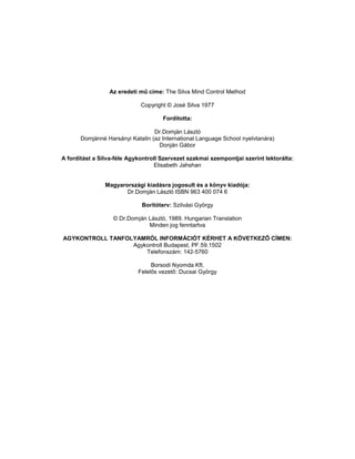 Az eredeti mű cime: The Silva Mind Control Method

                             Copyright © José Silva 1977

                                     Fordította:

                                  Dr.Domján László
       Domjánné Harsányi Katalin (az International Language School nyelvtanára)
                                    Donján Gábor

A fordítást a Silva-féle Agykontroll Szervezet szakmai szempontjai szerint lektorálta:
                                  Elisabeth Jahshan


                Magyarországi kiadásra jogosult és a könyv kiadója:
                       Dr.Domján László ISBN 963 400 074 6

                             Borítóterv: Szilvási György

                   © Dr.Domján László, 1989. Hungarian Translation
                               Minden jog fenntartva

AGYKONTROLL TANFOLYAMRÓL INFORMÁCIÓT KÉRHET A KÖVETKEZŐ CÍMEN:
                  Agykontroll Budapest, PF.59.1502
                      Telefonszám: 142-5760

                                 Borsodi Nyomda Kft.
                            Felelős vezető: Ducsai György
 
