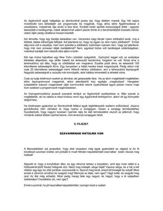 Az Agykontroll egyik hallgatója az álomkontroll javára írja, hogy életben maradt. Egy hét napos
motorbicikli túra előestéjén azt programozta be magának, hogy álma előre figyelmeztesse a
veszélyekre, melyeknek útja során ki lesz téve. Korábbi túráin apróbb bosszúságok érték - egyszer
leeresztett a kerékgumija, másik alkalommal valami piszok tömte el a benzintartályból kivezető csövet,
utolsó útján pedig váratlanul havazni kezdett.

Azt álmodta, hogy egy barátja lakásában van. Vacsorára nagy tányér nyers zöldbabot eszik, míg a
többiek ízletes lotharingiai felfújtat. Azt jelentené ez, hogy ne egyen az úton nyers zöldbabot? Ennek
elég kicsi volt a veszélye, mert nem szerette a zöldbabot, különösen nyersen nem. Vagy azt jelentené,
hogy már nem szívesen látják barátjáéknál? Nem, egyrészt biztos volt barátságuk szilárdságában,
másrészt barátját nem készült útba ejteni a túrán.

Két nap múlva hajnalban egy New York-i sztrádán száguldott. Gyönyörű reggel volt, az autópálya
tökéletes állapotban, egy elötte haladó kis teherautót leszámítva, forgalom se volt. Közel érve a
teherautóhoz azt látta, hogy az zöldbabbal van megrakva. Eszébe jutott álma, és lelassított 100
kilométeres sebességről 40-re. Egy kanyarban a hátsó kereke kissé megcsúszott, Pedig ekkor már
csak 25 kilométeres sebességgel ment. Kifarolt néhány zöldbabon, ami a teherautóról lepotyogott!
Nagyobb sebességnél a csúszás már komolyabb, akár halálos kimenetelű is lehetett volna.

Csak az tudja értelmezni ezeket az álmokat, aki gerjesztette őket. Ha az álom megértését megfelelően
előre beprogramozod magadnak, akkor jelentéséről lesz egyfajta „megérzésed’. Hangtalan
tudatalattink sokszor megérzések útján kommunikál velünk Gyakorlással egyre jobban mersz majd
bízni ezekben a programozott megérzésekben.

Az önprogramozáshoz javasolt szavakat tanítjuk az Agykontroll osztályokban is. Más szavak is
megfelelőek, de ha valaha is részt kívánsz venni egy Agykontroll tanfolyamon, akkor ott így könnyebb
dolgod lesz.

Ha türelmesen gyakorlod az Álomkontrollt feltárul egyik legértékesebb szellemi erőforrásod. Józanul
gondolkodva nem várhatod el, hogy nyersz a sorsjegyen, hiszen a sorsjegy természetéhez
hozzátartozik, hogy nagyon kevesen nyernek rajta Az élet természetére viszont az jellemző, hogy
mindenki sokkal többet nyerhet benne, mint amennyit sorsjegyen lehet.


                                            8. FEJEZET


                               SZAVAINKNAK HATALMA VAN




A Bevezetésben azt javasoltuk, hogy első olvasásra még egyik gyakorlatot se végezd el Az itt
következő azonban kivétel, ezt próbáld ki most! Minden képzelőerődet vesd latba! Aztán nézzük meg
hatását!


Képzeld el, hogy a konyhában állsz, és egy citromot tartasz a kezedben, amit épp most vettél ki a
hűtőszekrényből! Kezed hidegnek érzi. Nézd meg külsejét, sárga héját! Viaszos sárga, és a héj a két
oldalon egy-egy kis zöld pontban csúcsosodik ki. Nyomd meg kicsit, érezd tömörségét és súlyát! Most
emeld a citromot orrodhoz és szagold meg! Mennyei az illata, nem igaz? Vágd ketté, és szagold meg
újra! Az illat még erősebb. Most pedig harapj bele egy nagyot, és hagyd, hogy a lé szájadban
szétáradjon! Csodálatos ízű, nem igaz?

Ennél a pontnál, ha jól használtad képzelőerődet, csorogni kezd a nyálad.
 