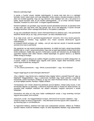Nézzünk a jelenség mögé!

A szavak, a "puszta” szavak, hatottak nyálmirigyeidre. A szavak még csak nem is a valóságot
tükrözték, hanem valami olyant, amit csak elképzeltél. Amikor ezeket a szavakat olvastad a citromról,
akkor azt mondtad agyadnak, hogy van egy citromod, noha valójában nem volt, s ezt persze te is
tudtad. Agyad komolyan vette, és azt mondta nyálmirigyeidnek: - Ez az ember citromba harapott.
Siessetek, mossátok le a citrom levél! - A mirigyek engedelmeskedtek.

Közülünk legtöbben azt gondolják, hogy használt szavaink jelentéseket tükröznek, és jelentésük lehet
jó vagy rossz, igaz vagy téves, erős vagy gyenge. Igaz, de ez csak féligazság. A szavak nemcsak
valóságot tükröznek, hanem valóságot teremtenek is, mint például a nyálfolyást.

Az agy nem szándékaink tolmácsa, hanem információt felvevő és raktározó szerv, mely gondoskodik
testünkről. Mondd neki pl. azt. hogy „citromot eszem”, és máris működésbe lendül.

Itt az ideje annak, amit mi „gondolat-nagytakarításnak” nevezünk. Erre nincs bevett gyakorlat.
Csak elhatározás kérdése, hogy ügyeljünk arra, milyen szavakat alkalmazunk agyunk
működtetésére.
Az elvégzett kísérlet semleges volt - testileg -, sem jót, sem bajt nem okozott. A használt szavakból
azonban jó és rossz is származhat.

Sok gyereknek van egy kedvelt szórakozása étkezéskor. Az előttük lévő ételt a lehetó legundorítóbb
jelzőkkel írják le: a vaj pl. passzírozott poloska, hogy csak az egyik legenyhébbet említsem azok közül,
amikre emlékszem. A játék célja: úgy tenni, mintha ezek a szavak nem hatnának arra, aki kitalálja őket,
ugyanakkor legyőzni velük valaki másnak a tettető képességét. Ez gyakran sikerül is, az illetőnek
hirtelen elmegy az étvágya.

Mi felnőttek is gyakran játsszuk ezt a játékot. Negatív szavakkal vesszük el az élettől „étvágyunkat”, és
a szavak, melyek az ismétléstől egyre nagyobb erőre kapnak, negatív életet teremtenek, amihez
viszont egyre kevésbé lesz „étvágyunk”.

- Hogy vagy?
- Á, nem akarok panaszkodni -, vagy - Minek is panaszkodjak? -, vagy - Ne is kérdezd!


Hogyan reagál agyunk az ilyen lehangoló véleményre?

„Púp a hátadon”, hogy főznöd kell a családnak?„Kész idegbaj” kijönni a pénzből?„Nyomott” vagy az
időjárástól? Meggyőződésem, hogy a szakorvosok bevételük nagy részét azoknak a szavaknak
köszönhetik, amiket használunk. Emlékezz, az agy nem valami finomkodó tolmács. Azt mondja: - Ez
az ember fejfájást szeretne. Rendben. Fejfájás rendelve!

Természetesen nem minden alkalommal jelentkezik azonnal fájdalom, mihelyt szóba hozzuk. A test
természetes állapota a jó egészség, s valamennyi folyamata ebbe az irányba hat. Idővel azonban, ha
szavakkal kellő mértékben szétvertük már védelmi rendszerét, megszüli számunkra a rendelt
betegséget.

Szavainkhoz két dolog ad még plusz hatást: tudatállapotunk szintje, s hogy érzelmileg mennyire
vagyunk benne abban, amit mondunk.

Jesszusom, ez fáj! - Ha meggyőződéssel mondjuk, örömmel tér be hozzánk a fájdalom. - Egy
rohadt kis dolgot se lehet itt megcsinálni! - mély átérzéssel kimondva igazzá válik a kijelentés, s
így látszólag jogos is volt felkiáltásunk.

Az Agykontroll hatékony védelmet kínál saját rossz szokásainkkal szemben. Alfában és Thétában
szavaink hatalma rendkívüli mértékben megnő. Az előző fejezetekben láthattad, hogy döbbenetesen
 