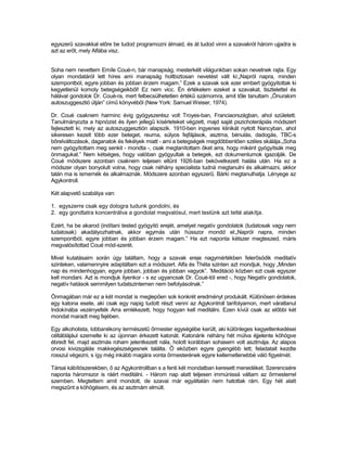 egyszerű szavakkal előre be tudod programozni álmaid, és át tudod vinni a szavakról három ujjadra is
azt az erőt, mely Alfába visz.


Soha nem nevettem Emíle Coué-n, bár manapság, mesterkélt világunkban sokan nevetnek rajta. Egy
olyan mondatáról lett híres ami manapság holtbiztosan nevetést vált ki:„Napról napra, minden
szempontból, egyre jobban és jobban érzem magam.” Ezek a szavak sok ezer embert gyógyítottak ki
kegyetlenül komoly betegségeikből! Ez nem vicc. Én értékelem ezeket a szavakat, tisztelettel és
hálával gondolok Dr. Coué-ra, mert felbecsülhetetlen értékű számomra, amit tőle tanultam „Önuralom
autoszuggesztió útján” című könyvéből (New York: Samuel Weiser, 1974).

Dr. Coué csaknem harminc évig gyógyszerész volt Troyes-ban, Franciaországban, ahol született.
Tanulmányozta a hipnózist és ilyen jellegű kísérleteket végzett, majd saját pszichoterápiás módszert
fejlesztett ki, mely az autoszuggesztión alapszik. 1910-ben ingyenes klinikát nyitott Nancyban, ahol
sikeresen kezelt több ezer beteget, reuma, súlyos fejfájások, asztma, bénulás, dadogás, TBC-s
bőrelváltozások, daganatok és fekélyek miatt - ami a betegségek megdöbbentően széles skálája.„Soha
nem gyógyítottam meg senkit - mondta -, csak megtanítottam őket arra, hogy miként gyógyítsák meg
önmagukat.” Nem kétséges, hogy valóban gyógyultak a betegek, ezt dokumentumok igazolják. De
Coué módszere azonban csaknem teljesen eltűnt 1926-ban bekövetkezett halála után. Ha ez a
módszer olyan bonyolult volna, hogy csak néhány specialista tudná megtanulni és alkalmazni, akkor
talán ma is ismernék és alkalmaznák. Módszere azonban egyszerű. Bárki megtanulhatja. Lényege az
Agykontroll.

Két alapvető szabálya van:

1. egyszerre csak egy dologra tudunk gondolni, és
2. egy gondtatra koncentrálva a gondolat megvalósul, mert testünk azt tetté alakítja.

Ezért, ha be akarod (indítani tested gyógyító erejét, amelyet negatív gondolatok (tudatosak vagy nem
tudatosak) akadályozhatnak, akkor egymás után hússzor mondd el:„Napról napra, minden
szempontból, egyre jobban és jobban érzem magam.” Ha ezt naponta kétszer megteszed, máris
megvalósítottad Coué mód-szerét.

Mivel kutatásaim során úgy találtam, hogy a szavak ereje nagymértékben felerősödik meditatív
szinteken, valamennyire adaptáltam ezt a módszert. Alfa és Théta szinten azt mondjuk, hogy „Minden
nap és mindenhogyan, egyre jobban, jobban és jobban vagyok”. ’Meditáció közben ezt csak egyszer
kell mondani. Azt is mondjuk ilyenkor - s ez ugyancsak Dr. Coué-tól ered -, hogy Negatív gondolatok,
negatív hatások semmilyen tudatszintemen nem befolyásolnak.”

Önmagában már ez a két mondat is meglepően sok konkrét eredményt produkált. Különösen érdekes
egy katona esete, aki csak egy napig tudott részt venni az Agykontroll tanfolyamon, mert váratlanul
Indokínába vezényelték Arra emlékezett, hogy hogyan kell meditálni. Ezen kívül csak az előbbi két
mondat maradt meg fejében.

Egy alkoholista, lobbanékony természetű őrmester egységébe került, aki különleges kegyetlenkedései
céltáblájául szemelte ki az újonnan érkezett katonát. Katonánk néhány hét múlva éjjelente köhögve
ébredt fel, majd asztmás roham jelentkezett nála, holott korábban sohasem volt asztmája. Az alapos
orvosi kivizsgálás makkegészségesnek találta. Ő eközben egyre gyengébb lett; feladatait kezdte
rosszul végezni, s így még inkább magára vonta őrmesterének egyre kellemetlenebbé váló figyelmét.

Társai kábítószerekben, ő az Agykontrollban s a fenti két mondatban keresett menedéket. Szerencsére
naponta háromszor is ráért meditálni. - Három nap alatt teljesen immúnissá váltam az őrmesterrel
szemben. Megtettem amit mondott, de szavai már egyáltalán nem hatottak rám. Egy hét alatt
megszűnt a köhögésem, és az asztmám elmúlt.
 