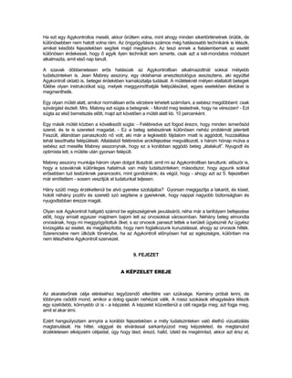 Ha ezt egy Agykontrollos meséli, akkor örültem volna, mint ahogy minden sikertörténetnek örülök, de
különösebben nem hatott volna rám. Az öngyógyításra számos még hatásosabb technikánk is létezik,
amiket későbbi fejezetekben segítek majd megtanulni. Az teszi ennek a fiatalembernek az esetét
különösen érdekessé, hogy ő egyik ilyen technikát sem ismerte, csak azt a két-mondatos módszert
alkalmazta, amit első nap tanult.

A szavak döbbenetesen erős hatásúak az Agykontrollban alkalmazottnál sokkal mélyebb
tudatszinteken is. Jean Mabrey asszony, egy oklahamai aneszteziológus asszisztens, aki egyúttal
Agykontroll oktató is, betegei érdekében kamatoztatja tudását. A műtéteknél mélyen elaltatott betegek
fülébe olyan instrukciókat súg, melyek meggyorsíthatják felépülésüket, egyes esetekben életüket is
megmenthetik.

Egy olyan műtét alatt, amikor normálisan erős vérzésre lehetett számítani, a sebész megdöbbent: csak
szivárgást észlelt. Mrs. Mabrey ezt súgta a betegnek: - Mondd meg testednek, hogy ne vérezzen! - Ezt
súgta az első bemetszés előtt, majd azt követően a műtét alatt kb. 10 percenként.

Egy másik műtét közben a következőt súgta: - Felébredve azt fogod érezni, hogy minden ismerősöd
szeret, és te is szereted magadat. - Ez a beteg sebészének különösen nehéz problémát jelentett
Feszült, állandóan panaszkodó nő volt, aki már a legkisebb fájdalom miatt is aggódott, hozzáállása
tehát lassíthatta felépülését. Altatásból felébredve arckifejezése megváltozott, s három hónap múlva a
sebész azt mesélte Mabrey asszonynak, hogy ez a korábban aggódó beteg „átalakult”. Nyugodt és
optimista lett, s műtéte után gyorsan felépült.

Mabrey asszony munkája három olyan dolgot illusztrál, amit mi az Agykontrollban tanultunk: először is,
hogy a szavaknak különleges hatalmuk van mély tudatszinteken; másodszor, hogy agyunk sokkal
erősebben tud testünknek parancsolni, mint gondolnánk; és végül, hogy - ahogy azt az 5. fejezetben
már említettem - sosem veszítjük el tudatunkat teljesen.

Hány szülő megy érzéketlenül be alvó gyereke szobájába? Gyorsan megigazítja a takarót, és kisiet,
holott néhány pozitív és szerető szó segítene a gyereknek, hogy nappal nagyobb biztonságban és
nyugodtabban érezze magát.

Olyan sok Agykontroll hallgató számol be egészségének javulásáról, néha már a tanfolyam befejezése
előtt, hogy emiatt egyszer majdnem bajom lett az orvosokkal városomban. Néhány beteg elmondta
orvosának, hogy mi meggyógyítottuk őket, s az orvosok panaszt tettek a kerületi ügyésznél Az ügyész
kivizsgálta az esetet, és megállapította, hogy nem foglalkozunk kuruzslással, ahogy az orvosok hitték.
Szerencsére nem ütközik törvénybe, ha az Agykontroll előnyösen hat az egészségre, különben ma
nem létezhetne Agykontroll szervezet.


                                             9. FEJEZET


                                       A KÉPZELET EREJE



Az akaraterőnek célja eléréséhez legyőzendő ellenfélre van szüksége. Kemény próbál lenni, de
többnyire csődöt mond, amikor a dolog igazán nehézzé válik. A rossz szokások elhagyására létezik
egy szelídebb, könnyebb út is - a képzelet. A képzelet közvetlenül a célt ragadja meg; azt fogja meg,
amit el akar érni.

Ezért hangsúlyoztam annyira a korábbi fejezetekben a mély tudatszinteken való élethű vizualizálás
magtanulását. Ha hittel, vággyal és elvárással sarkantyúzod meg képzeleted, és megtanulod
érzékletesen elképzelni céljaidat, úgy hogy lásd, érezd, halld, ízleld és megérintsd, akkor azt érsz el,
 