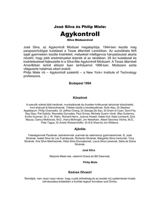 José Silva és Philip Miele:

                              Agykontroll
                                    Silva Módszerével

José Silva, az Agykontroll Módszer megalapítója, 1944-ben kezdte meg
parapszichológiai kutatásait a Texas állambeli Laredóban. Az autodiktata férfi
saját gyermekein kezdte kísérleteit, melyekkel intelligencia hányadosukat akarta
növelni, hogy jobb eredményeket érjenek el az iskolában. 28 évi kutatással és
kísérletezéssel fejlesztette ki a Silva-féle Agykontroll Módszert. A Texas állambeli
Amarillóban tartott először ilyen tanfolyamot 1966-ban. Módszere azóta
világszerte hatalmas sikert aratott.
Philip Miele író – Agykontroll szakértő – a New York-i Institute of Technology
professzora.

                                     Budapest 1994



                                         Köszönet

  A szerzők sokkal több barátnak, munkatársnak és önzetlen kritikusnak tartoznak köszönettel,
     mint ahányat itt felsorolhatnak. Többek között a következőknek: Ruth Aley, Dr.Stephen
Applebaum, Philip Chancellor, Dr.Jeffrez Chang, Dr.George De Sau, Dr.Erwin di Cyan, Dord Fitz,
 Ray Glau, Pat Golbitz, Reynaldo Gonzales, Paul Grivas, Michele Guarin nővér, Blaz Gutierrez,
 Emilio Guzman, Dr.J, W. Hahn, Richard Herro, Joanne Howell, Adele Hull, Kate Lombardi, Dick
  Mazza, Clancy McKenzie, M.D., Harry McKnight, Jim Needham, Albert Sanchez Vilchis, M.D.,
              Pate Tague, Dr.André Weitzenhoffer, Dr.N.E.West és Jim Williams.

                                          Ajánlás
    Feleségemnek Paulának, testvéremnek Juannak és valamennyi gyermekeimnek: ifj. José
 Silvának, Isabel Silva de Las Fuentesnek, Richardo Silvának, Margarita Silva Cantunak, Tony
Silvának, Ana Silva Martineznek, Hilda Silva Gonzalesnek, Laura Silva Laresnek, Delia és Diana
                                            Silvának.

                                                José Silva

                     Marjorie Miele-nek, valamint Grace és Bill Owennek.

                                                 Philip Miele


                                     Kedves Olvasó!
Reméljük, nem veszi rossz néven, hogy a jobb érthetőség és az eredeti mű szellemének hívebb
              tolmácsolása érdekében a fordítás tegező formában szól Önhöz.
 