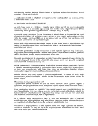 Alfa-állapotba mentem, kezemet fülemre tettem, a fájdalmas területre koncentráltam, és ezt
mondtam: - Elmúlt, elmúlt, elmúlt!

A vérzés azonnal elállt, és a fájdalom is megszűnt. Amikor végül eljutottam egy orvoshoz, annak
a döbbenettől elállt a szava.

Az öngyógyítás hat elég könnyű lépésből áll.

Az első, hogy kezdd el - Bétában - magadat egyre inkább szerető (és ezért megbocsátó)
embernek érezni, s a szeretetre úgy gondolj, mint minden dolog végső lényegére! Ehhez
valószínűleg alapos gondolat-nagytakarításra is szükséged lesz (I. 8. fejezet).

A második: menj a szintedre! Ez már önmagában is jelentős lépés az öngyógyítás felé, mert
ahogy sokkal korábban már említettem, ezen a szinten az elme negatív tevékenysége - minden
vétke és haragja - semlegesítődik, és a test szabad utat kap ahhoz, hogy azt tegye, amit
természete szerint tennie kell: kijavítsa önmagát.

Persze lehet, hogy bűntudatod és haragod nagyon is valós érzés, de mi az Agykontrollban úgy
találtuk, hogy ezeket csak a külső-, vagy Béta szinten éljük át, s az Agykontroll gyakoriságával
ezek hajlamosak eltűnni.

A harmadik: gondolatban beszélj önmagadnak az első lépésről, fogalmazd meg kívánságod,
hogy alapos gondolat-nagytakarítást szeretnél elérni, pozitív szavakat akarsz használni, pozitívan
akarsz gondolkozni, szerető, megbocsátó emberré akarsz válni.

Negyedik: gondolatban éld át a betegséget, ami bánt! Használd a képzeletbeli képernyőt, lásd és
érezd a betegséget! Erre ne fordíts túl sok időt, célja csupán annyi, hogy gyógyító energiáidat
oda koncentráld, ahol azokra szükség van.

Ötödik: gyorsan töröld ki betegséged képét, és képzeld el önmagad teljesen gyógyultan! Érezd át
a tökéletes egészség szabadságát és boldogságát! Maradj ennél a képnél, időzz el rajta, élvezd,
és tudd, hogy megérdemled, tudd, hogy most, ebben az egészséges állapotban teljesen
összhangban vagy a természet veled kapcsolatos szándékaival.

Hatodik: erősítsd meg még egyszer a gondolat-nagytakarítást, és fejezd be azzal, hogy
önmagadnak a következőt mondod: „Minden nap és mindenhogyan, egyre jobban, jobban, és
jobban vagyok."

Mennyi ideig és milyen gyakran tedd ezt?
Tapasztalatom szerint körülbelül 15 perc az ideális időtartam. Olyan gyakran végezd a
gyakorlatot, amilyen gyakran csak tudod, de legalább naponta egyszer. Ebből nem lehet "túl sok".

Ezzel kapcsolatban tegyünk egy kis kitérőt. Talán hallottál olyasmit, hogy a meditáció jó dolog, de
nem helyes túlzásba vinni, mert még az agyunkra mehet. Azt mondják, eltávolíthat a világtól, és
hatására kórosan sokat foglalkozunk magunkkal. Hogy ez igaz vagy sem, azt nem tudom. Ezt
más meditációs tanokról mondják, nem az Agykontrollról.

Mi a világban levést hangsúlyozzuk, nem az attól való eltávolodást; nem a gyakorlati
problémákon való felülemelkedésre, azok elkerülésére, hanem az azokkal való szembenézésre
és megoldásukra fordítjuk figyelmünket. Ezt pedig nem tudod túlzásba vinni.

Visszatérve az öngyógyításhoz: az első lépésnek soha nincs vége! Gyakorold azt Bétában,
Alfában és Thétában! Éld meg! Ha úgy érzed, hogy napközben elhalványodik az érzés, akkor
tedd össze három ujjad, s azonnal felerősödik.
 