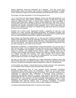 Számos Agykontroll centrumunk körleveleket ad ki tagjainak.        Ezek tele vannak olyan
beszámolókkal, melyek arról szólnak, hogy mit értek el az Agykontroll segítségével. A fejfájás,
asztma, fáradtság és magas vérnyomás elmulasztásáról szóló történeteknek se szeri, se száma.

Íme az egyik, amit azért választottam ki, mert írója egy gyakorló orvos:

- Kb. 11 éves korom óta voltak migrénes fejfájásaim. Eleinte csak alkalmilag jelentkeztek, és el
lehetett mulasztani őket. Idővel azonban rosszabbodott a helyzet, és végül három vagy négy
napig tartó „fejfájás-csokraim" lettek, a rohamok között mindössze két napos szünetekkel. A
tomboló migrén pokoli dolog. Általában a fejnek az egyik oldalát érinti. Úgy érzed, mintha a
szemeidet kinyomták volna, a koponyád satuban lenne, a gyomrod bukfencezne. A rohamot néha
elmulasztja egy speciális, érösszehúzó hatású gyógyszer, amit a roham elején akkor kell
bevenni, mikor a fájdalom még tűrhető. Ha a fejfájás már egy ideje fennáll, akkor az idő múlásán
kívül semmi el nem mulasztja.

Eljutottam arra a pontra, amikor négyóránként szedtem a gyógyszert, és még így is csak
részleges volt a hatás. Elmentem egy fejfájás-specialistához, aki részletesen kivizsgált, hogy
kizárja testi vagy ideggyógyászati betegség lehetőségét. Olyan tanácsokat és kezelést ajánlott,
amit már régóta folyamatosan alkalmaztam, a fejfájás tovább folytatódott.

Egyik betegem egy Agykontroll hallgató volt, és vagy egy éven keresztül javasolgatta, hogy
menjek el vele Agykontrollra. Mindig azt válaszoltam, hogy ebben a hülyeségben én nem hiszek.
Egyszer aztán egy fejfájásom negyedik napján találkoztunk, valószínűleg egészen zöld lehettem
már, mert ezt kérdezte: - Nem lenne itt az ideje, hogy mégis megpróbálja az Agykontrollt? Épp
jövő héten indul egy új kurzus. Miért nem jön el velem?

Beiratkoztam a tanfolyamra, és lelkiismeretesen minden este elmentem. Szó, ami szó, azon a
héten nem fájt a fejem. A kurzus befejezése után egy héttel azonban iszonyú fejfájásra ébredtem.
Adva volt a lehetőség, hogy kipróbáljam, mit érhetek el a programozással. Végigmentem egy
cikluson és győztem, nincs fejfájás! Remekül éreztem magam. Valóságos csoda volt! Öt
másodperc múlva a fejfájás még erősebben visszatért. Nem adtam fel, még egy ciklust csináltam,
és a fejfájás rövid időre újra megszűnt, majd megint visszatért. Kb.10 cikluson kellett
végigmennem, de kitartottam, és nem vettem be a gyógyszeremet. Azt mondtam magamnak,
hogy meg fogom tudni csinálni, és a fejfájás végül is elmúlt.

Egy ideig nem fájt a fejem, és legközelebb már 3 ciklus elmulasztotta a fájdalmat. Utána még
három hónapig előfordult, hogy időnként visszatért a fájás, de még csak egy Aszpirint se kellett
bevennem. Az Agykontroll óta egyetlen fájdalomcsillapítót sem vettem be. Tényleg hatásos!

A másik történet egy apácától, a detroiti Barbara Burns nővértől származik. Azért választottam
ezt, mert Barbara nővér zseniálisan alkalmazta saját kiváltó mechanizmusát.

Rövidlátó asztigmatizmusa miatt 27 éven keresztül hordott szemüveget. Rövidlátása
fokozódásával egyre erősebb lencse vált szükségessé, s távolra már így se látott élesen.
Látásának javulása előtt már bifokális lencsére volt szüksége. 1974. júliusában elhatározta, hogy
megpróbálja az Agykontrollt. Mély meditációban a következőt mondta önmagának: -
Valahányszor egy pillanatra behunyom a szemem, utána pontosan fog fókuszálni, mint egy
fényképezőgép lencséje. Ezt minden meditációjában megismételte, és két hét múlva szemüveg
nélkül kezdett élni, csak olvasáshoz volt még rá szüksége. Megvizsgáltatta magát Dr. Richard
Wlodygaval, egy szemésszel (és Agykontroll hallgatóval), aki megállapította, hogy a nővér
szaruhártyája kissé deformált. Barbara nővér a szaruhártya korrigálását is beépítette
meditációjába arra a néhány hétre, amíg sor került az újabb vizsgálatra Dr. Wlodyganál.

A következő levélrészletet Wlodyga doktor írta, Barbara nővér kérésére.
 